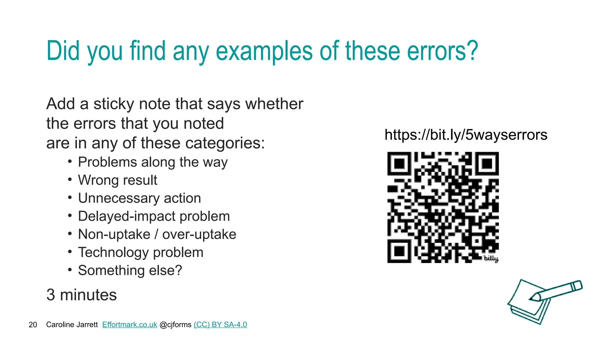 Caroline Jarrett Effortmark.co.uk @cjforms (CC) BY SA-4.0
20
Did you find any examples of these errors?
Add a sticky note that says whether
the errors that you noted
are in any of these categories:
• Problems along the way
• Wrong result
• Unnecessary action
• Delayed-impact problem
• Non-uptake / over-uptake
• Technology problem
• Something else?
3 minutes
https://bit.ly/5wayserrors
 
