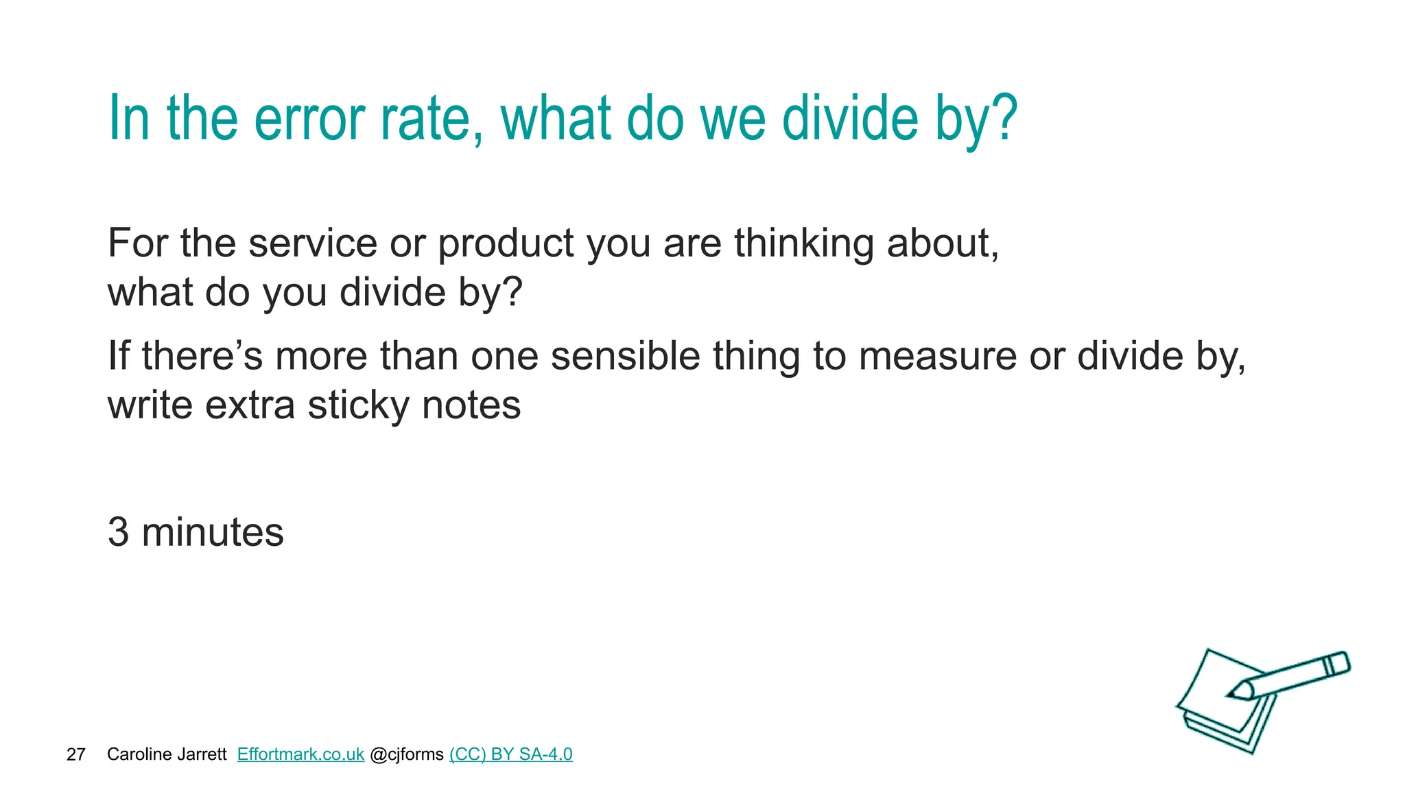Caroline Jarrett Effortmark.co.uk @cjforms (CC) BY SA-4.0
27
In the error rate, what do we divide by?
For the service or product you are thinking about,
what do you divide by?
If there’s more than one sensible thing to measure or divide by,
write extra sticky notes
3 minutes
 