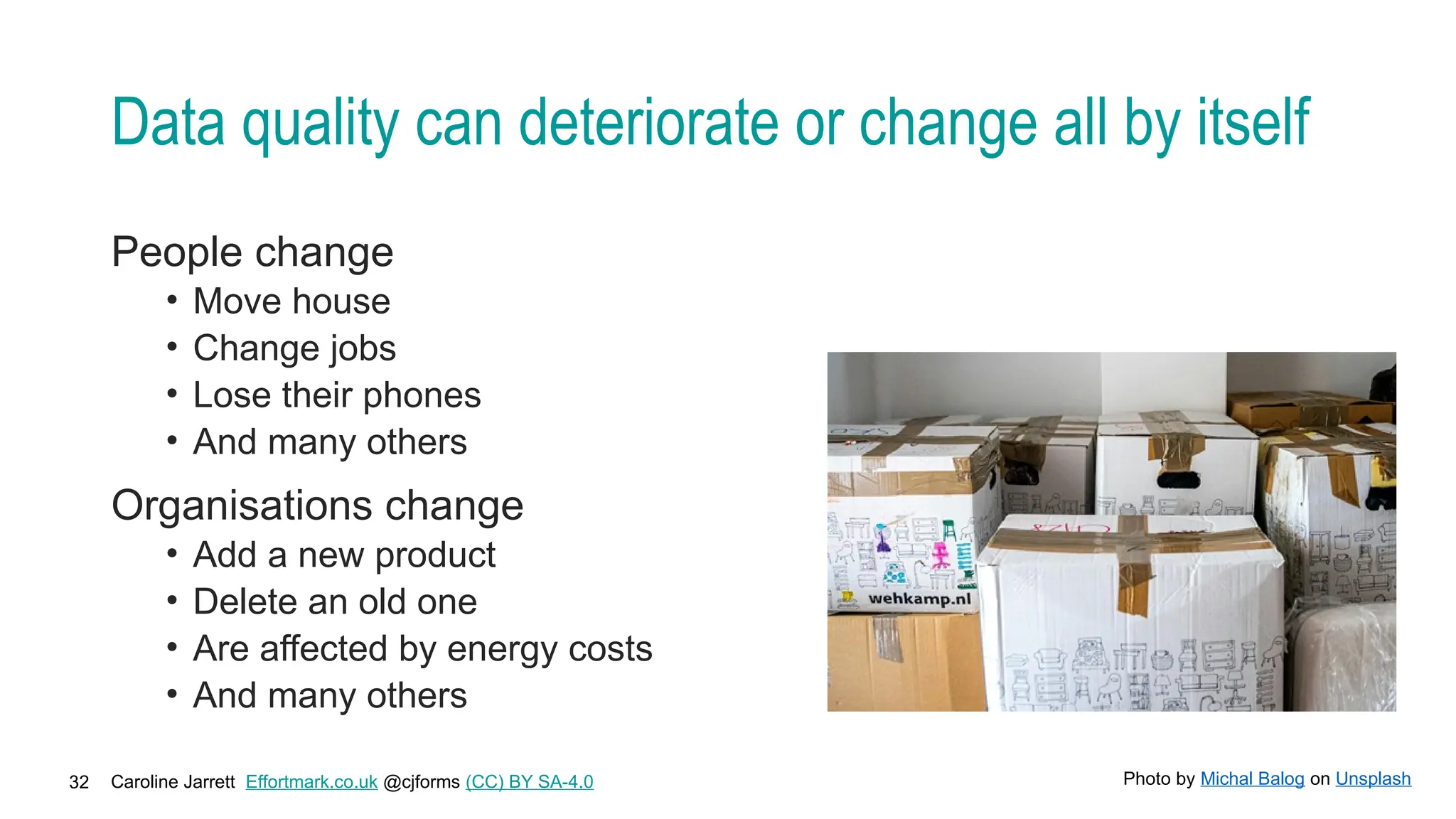 Caroline Jarrett Effortmark.co.uk @cjforms (CC) BY SA-4.0
32
Data quality can deteriorate or change all by itself
People change
• Move house
• Change jobs
• Lose their phones
• And many others
Organisations change
• Add a new product
• Delete an old one
• Are affected by energy costs
• And many others
Photo by Michal Balog on Unsplash
 