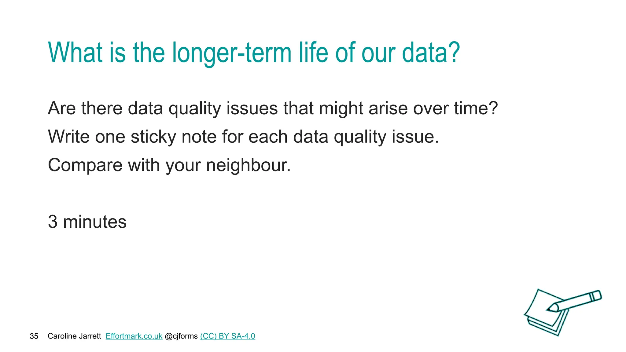 Caroline Jarrett Effortmark.co.uk @cjforms (CC) BY SA-4.0
35
What is the longer-term life of our data?
Are there data quality issues that might arise over time?
Write one sticky note for each data quality issue.
Compare with your neighbour.
3 minutes
 