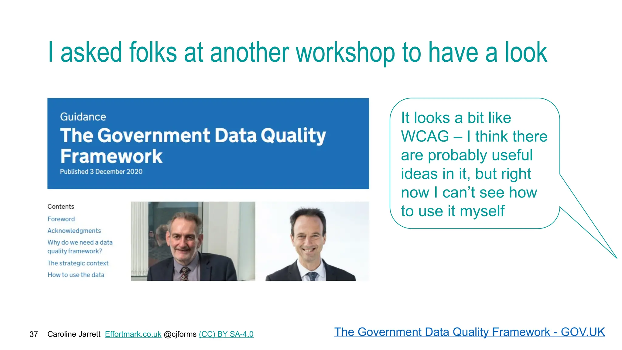 Caroline Jarrett Effortmark.co.uk @cjforms (CC) BY SA-4.0
37
I asked folks at another workshop to have a look
It looks a bit like
WCAG – I think there
are probably useful
ideas in it, but right
now I can’t see how
to use it myself
The Government Data Quality Framework - GOV.UK
 