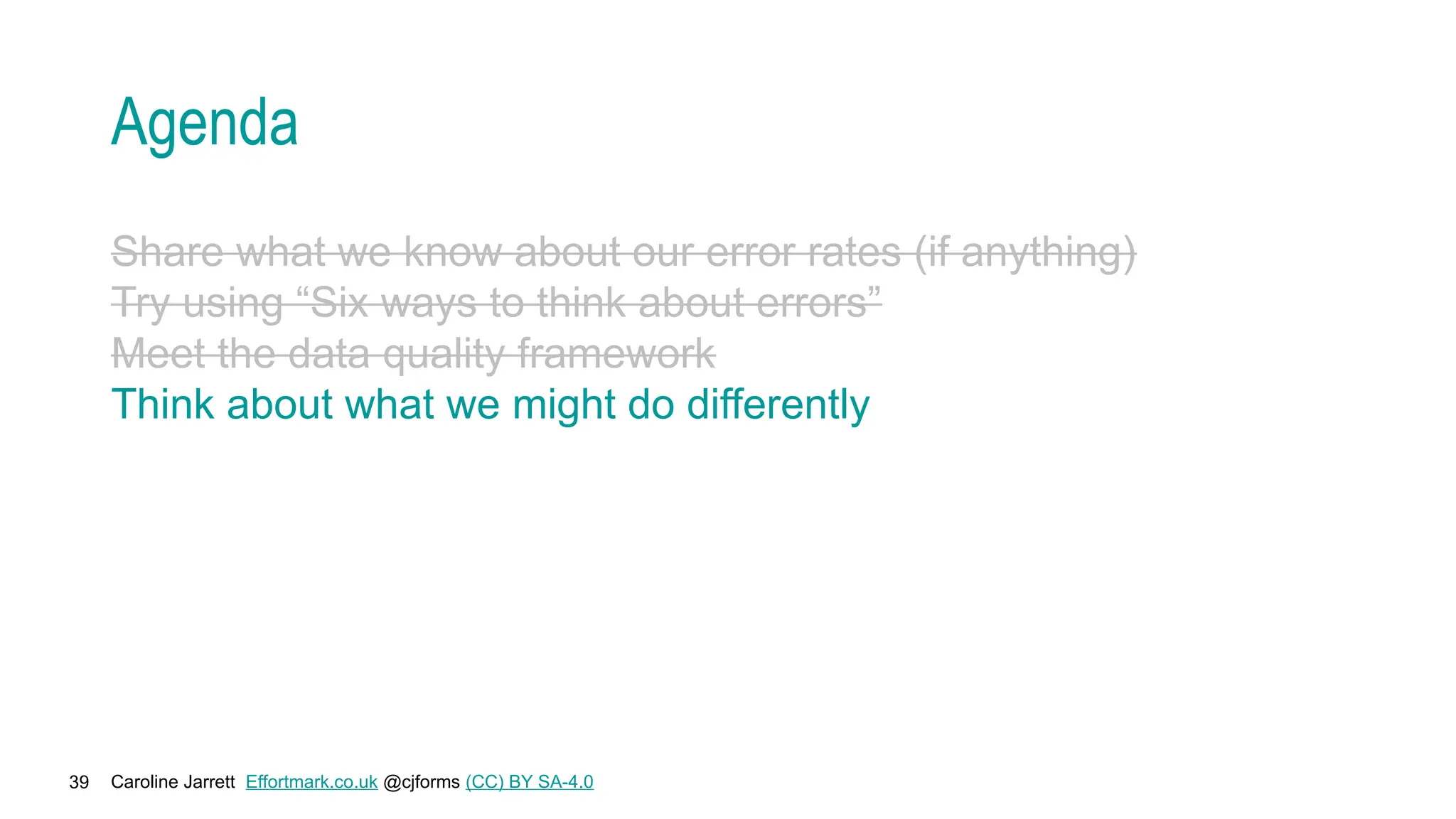 Caroline Jarrett Effortmark.co.uk @cjforms (CC) BY SA-4.0
39
Agenda
Share what we know about our error rates (if anything)
Try using “Six ways to think about errors”
Meet the data quality framework
Think about what we might do differently
 