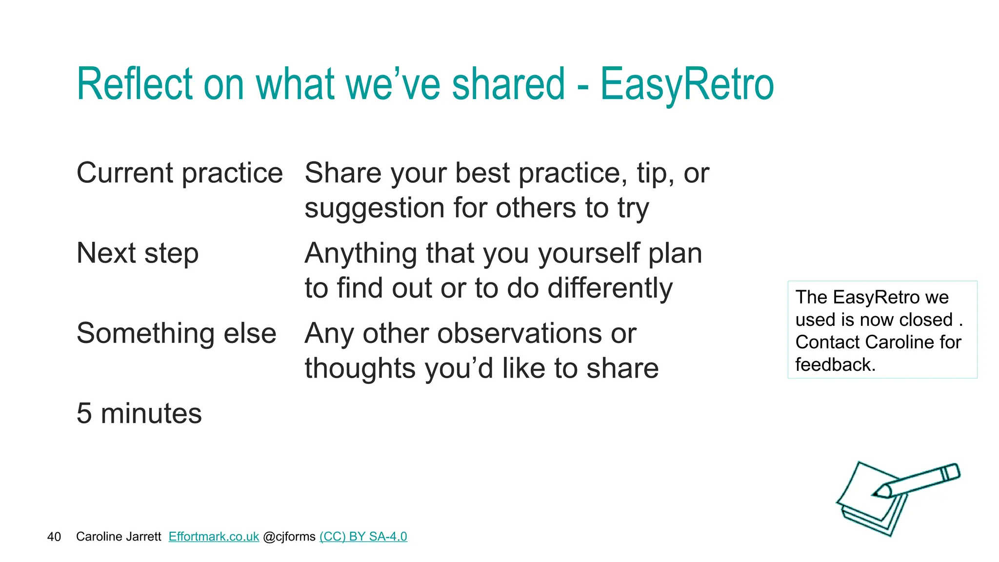 Caroline Jarrett Effortmark.co.uk @cjforms (CC) BY SA-4.0
40
Reflect on what we’ve shared - EasyRetro
Current practice Share your best practice, tip, or
suggestion for others to try
Next step Anything that you yourself plan
to find out or to do differently
Something else Any other observations or
thoughts you’d like to share
5 minutes
The EasyRetro we
used is now closed .
Contact Caroline for
feedback.
 