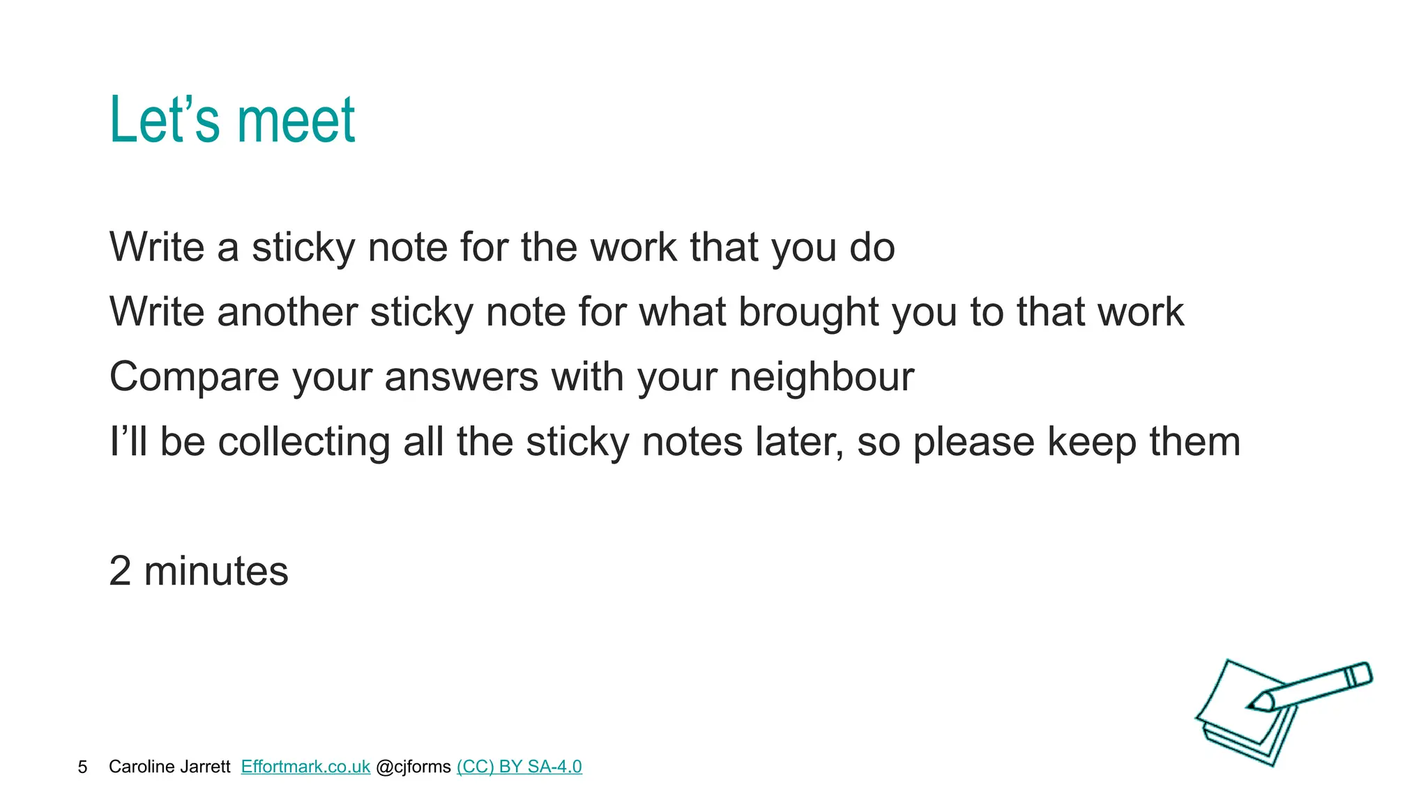 Caroline Jarrett Effortmark.co.uk @cjforms (CC) BY SA-4.0
5
Let’s meet
Write a sticky note for the work that you do
Write another sticky note for what brought you to that work
Compare your answers with your neighbour
I’ll be collecting all the sticky notes later, so please keep them
2 minutes
 