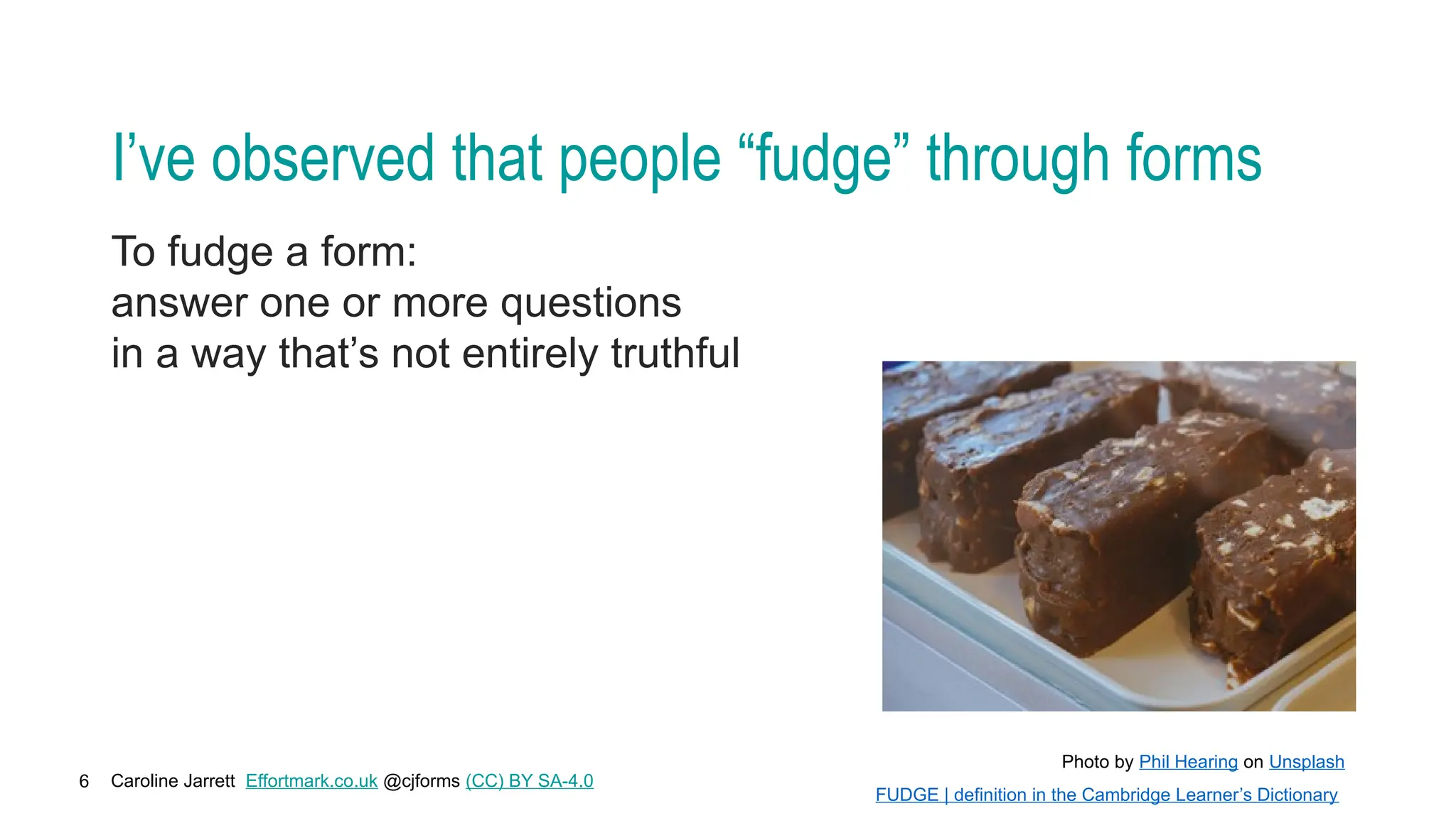 Caroline Jarrett Effortmark.co.uk @cjforms (CC) BY SA-4.0
6
I’ve observed that people “fudge” through forms
To fudge a form:
answer one or more questions
in a way that’s not entirely truthful
Photo by Phil Hearing on Unsplash
FUDGE | definition in the Cambridge Learner’s Dictionary
 