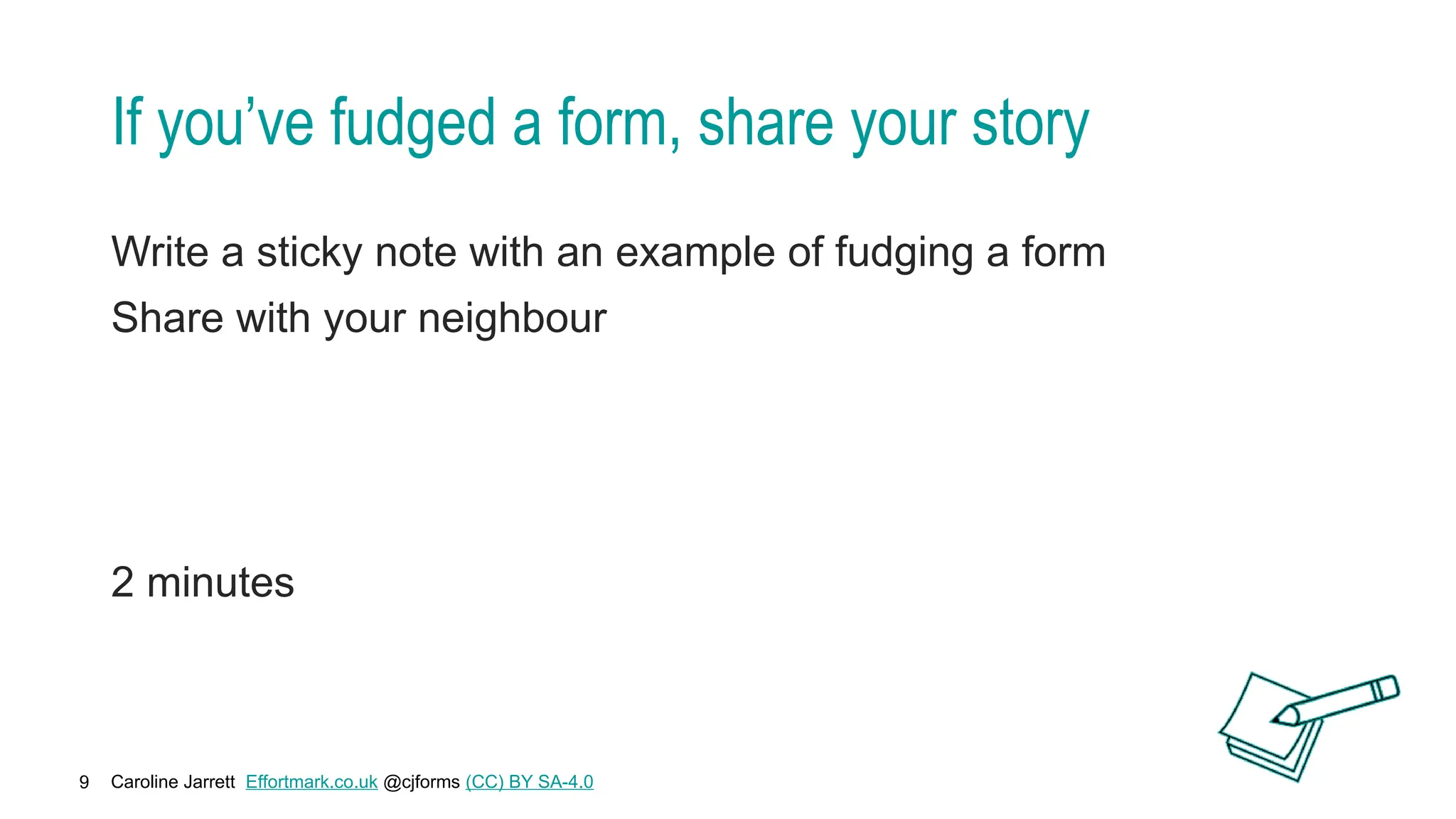 Caroline Jarrett Effortmark.co.uk @cjforms (CC) BY SA-4.0
9
If you’ve fudged a form, share your story
Write a sticky note with an example of fudging a form
Share with your neighbour
2 minutes
 