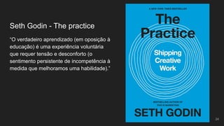 “O verdadeiro aprendizado (em oposição à
educação) é uma experiência voluntária
que requer tensão e desconforto (o
sentimento persistente de incompetência à
medida que melhoramos uma habilidade).”
Seth Godin - The practice
24
 
