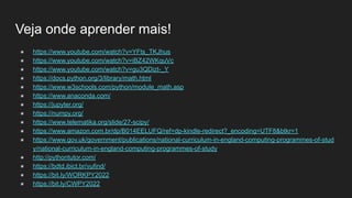 Veja onde aprender mais!
● https://www.youtube.com/watch?v=YFts_TKJhus
● https://www.youtube.com/watch?v=iBZ42WKquVc
● https://www.youtube.com/watch?v=gu3QDizt-_Y
● https://docs.python.org/3/library/math.html
● https://www.w3schools.com/python/module_math.asp
● https://www.anaconda.com/
● https://jupyter.org/
● https://numpy.org/
● https://www.telematika.org/slide/27-scipy/
● https://www.amazon.com.br/dp/B014EELUFQ/ref=dp-kindle-redirect?_encoding=UTF8&btkr=1
● https://www.gov.uk/government/publications/national-curriculum-in-england-computing-programmes-of-stud
y/national-curriculum-in-england-computing-programmes-of-study
● http://pythontutor.com/
● https://bdtd.ibict.br/vufind/
● https://bit.ly/WORKPY2022
● https://bit.ly/CWPY2022
 