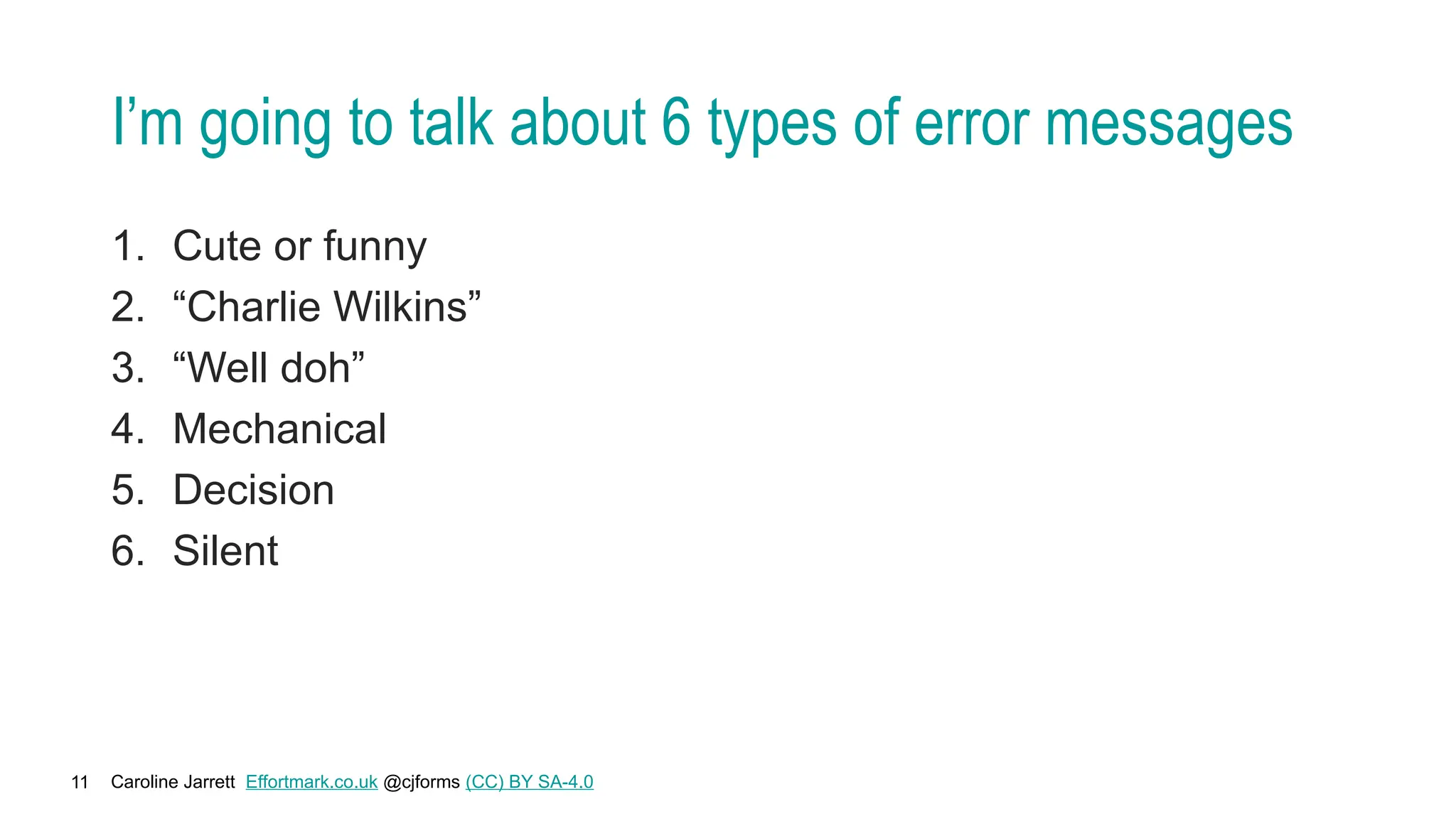 Caroline Jarrett Effortmark.co.uk @cjforms (CC) BY SA-4.0
11
I’m going to talk about 6 types of error messages
1. Cute or funny
2. “Charlie Wilkins”
3. “Well doh”
4. Mechanical
5. Decision
6. Silent
 