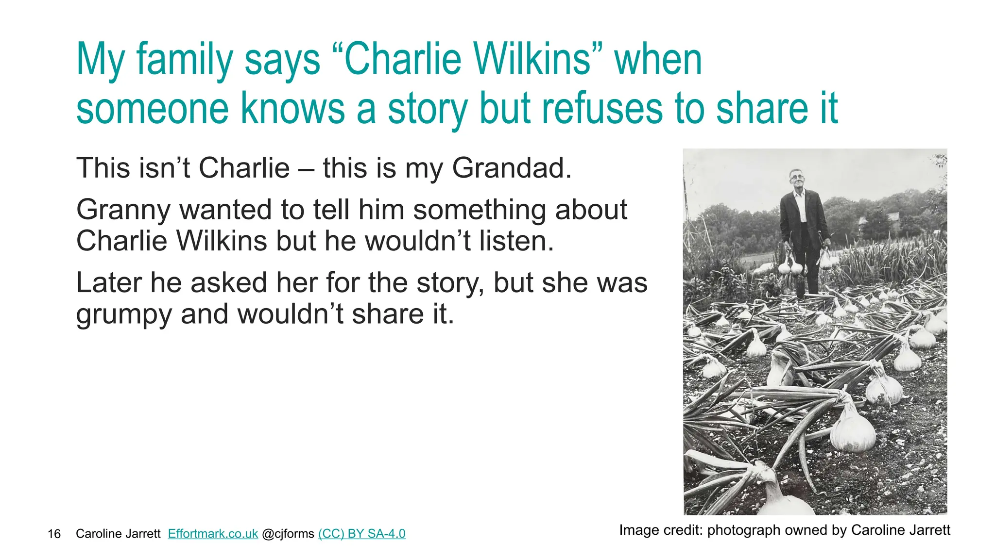 Caroline Jarrett Effortmark.co.uk @cjforms (CC) BY SA-4.0
16
My family says “Charlie Wilkins” when
someone knows a story but refuses to share it
This isn’t Charlie – this is my Grandad.
Granny wanted to tell him something about
Charlie Wilkins but he wouldn’t listen.
Later he asked her for the story, but she was
grumpy and wouldn’t share it.
Image credit: photograph owned by Caroline Jarrett
 