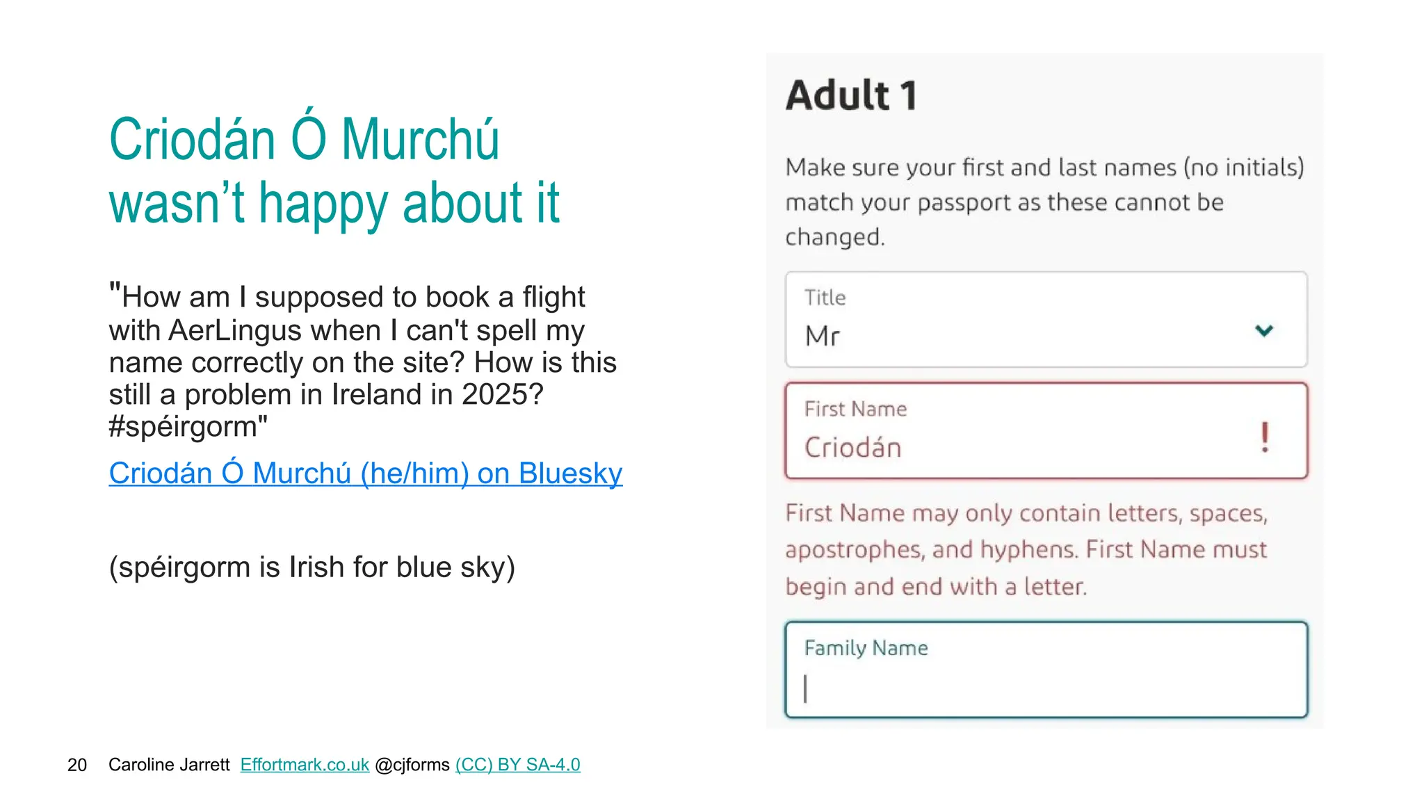 Caroline Jarrett Effortmark.co.uk @cjforms (CC) BY SA-4.0
20
Criodán Ó Murchú
wasn’t happy about it
"How am I supposed to book a flight
with AerLingus when I can't spell my
name correctly on the site? How is this
still a problem in Ireland in 2025?
#spéirgorm"
Criodán Ó Murchú (he/him) on Bluesky
(spéirgorm is Irish for blue sky)
 