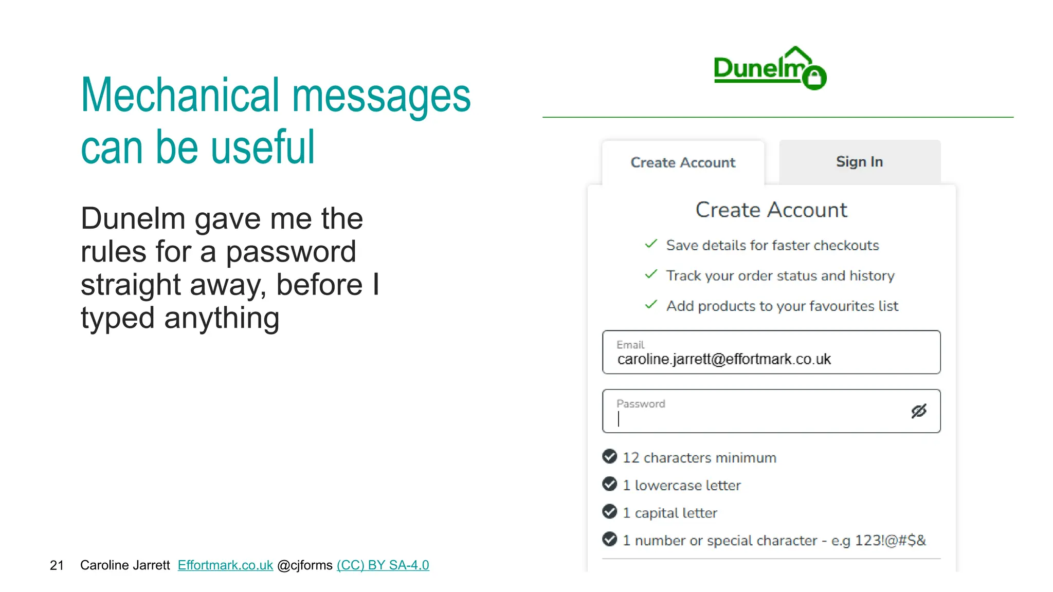 Caroline Jarrett Effortmark.co.uk @cjforms (CC) BY SA-4.0
21
Mechanical messages
can be useful
Dunelm gave me the
rules for a password
straight away, before I
typed anything
 