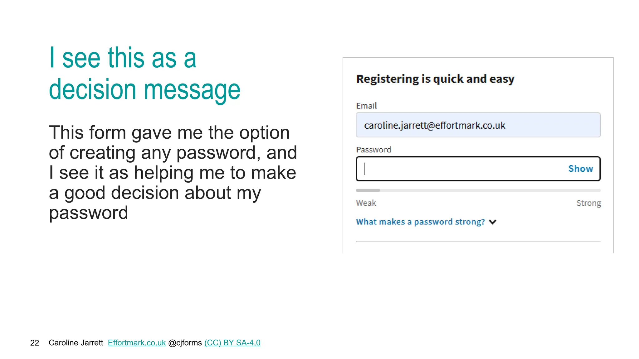 Caroline Jarrett Effortmark.co.uk @cjforms (CC) BY SA-4.0
22
I see this as a
decision message
This form gave me the option
of creating any password, and
I see it as helping me to make
a good decision about my
password
 