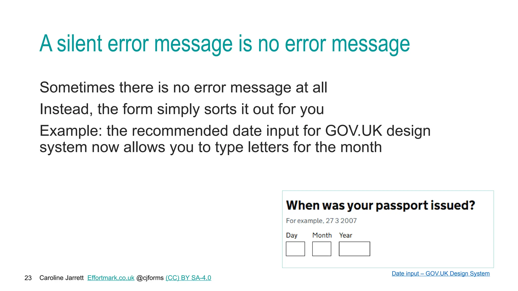 Caroline Jarrett Effortmark.co.uk @cjforms (CC) BY SA-4.0
23
A silent error message is no error message
Sometimes there is no error message at all
Instead, the form simply sorts it out for you
Example: the recommended date input for GOV.UK design
system now allows you to type letters for the month
Date input – GOV.UK Design System
 