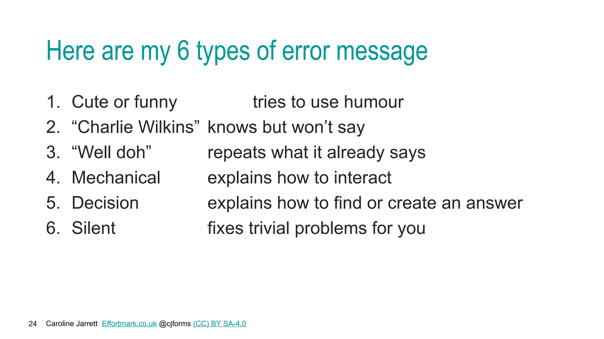 Caroline Jarrett Effortmark.co.uk @cjforms (CC) BY SA-4.0
24
Here are my 6 types of error message
1. Cute or funny tries to use humour
2. “Charlie Wilkins” knows but won’t say
3. “Well doh” repeats what it already says
4. Mechanical explains how to interact
5. Decision explains how to find or create an answer
6. Silent fixes trivial problems for you
 