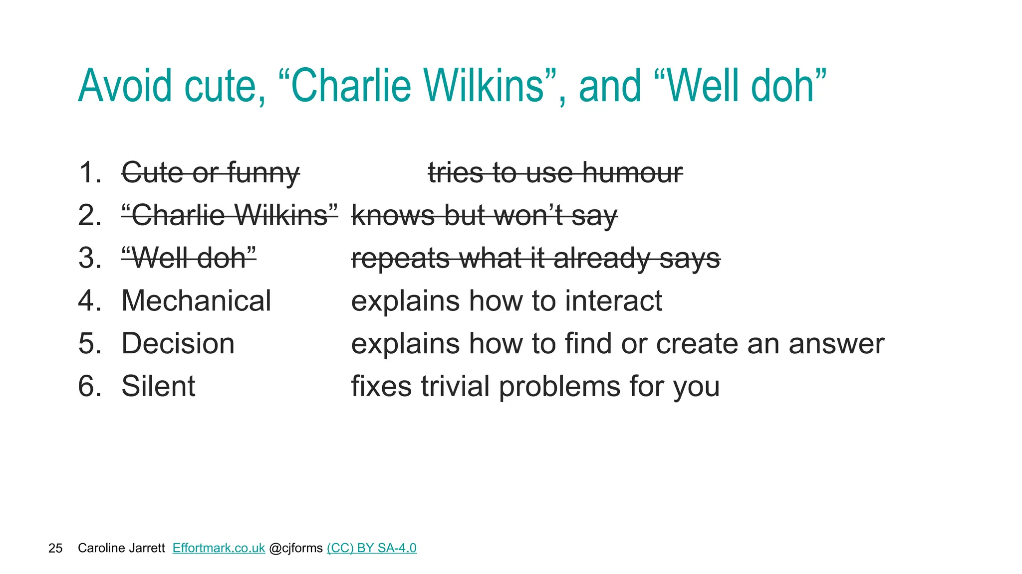 Caroline Jarrett Effortmark.co.uk @cjforms (CC) BY SA-4.0
25
Avoid cute, “Charlie Wilkins”, and “Well doh”
1. Cute or funny tries to use humour
2. “Charlie Wilkins” knows but won’t say
3. “Well doh” repeats what it already says
4. Mechanical explains how to interact
5. Decision explains how to find or create an answer
6. Silent fixes trivial problems for you
 