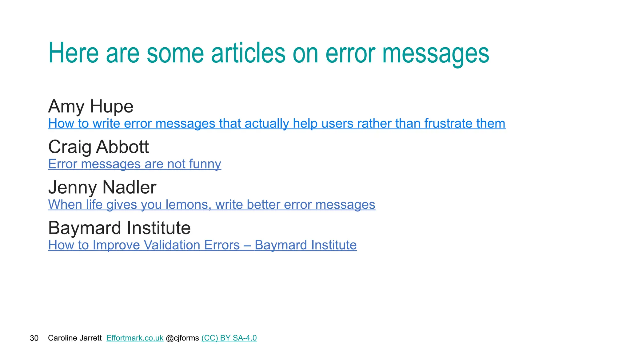 Caroline Jarrett Effortmark.co.uk @cjforms (CC) BY SA-4.0
30
Here are some articles on error messages
Amy Hupe
How to write error messages that actually help users rather than frustrate them
Craig Abbott
Error messages are not funny
Jenny Nadler
When life gives you lemons, write better error messages
Baymard Institute
How to Improve Validation Errors – Baymard Institute
 