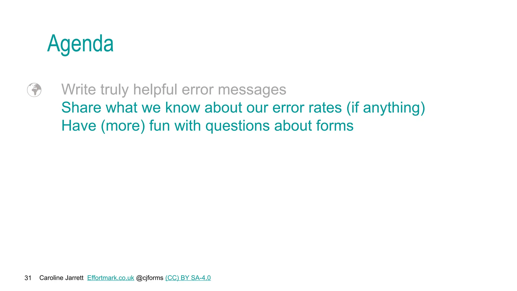 Caroline Jarrett Effortmark.co.uk @cjforms (CC) BY SA-4.0
31
Agenda
 Write truly helpful error messages
Share what we know about our error rates (if anything)
Have (more) fun with questions about forms
 