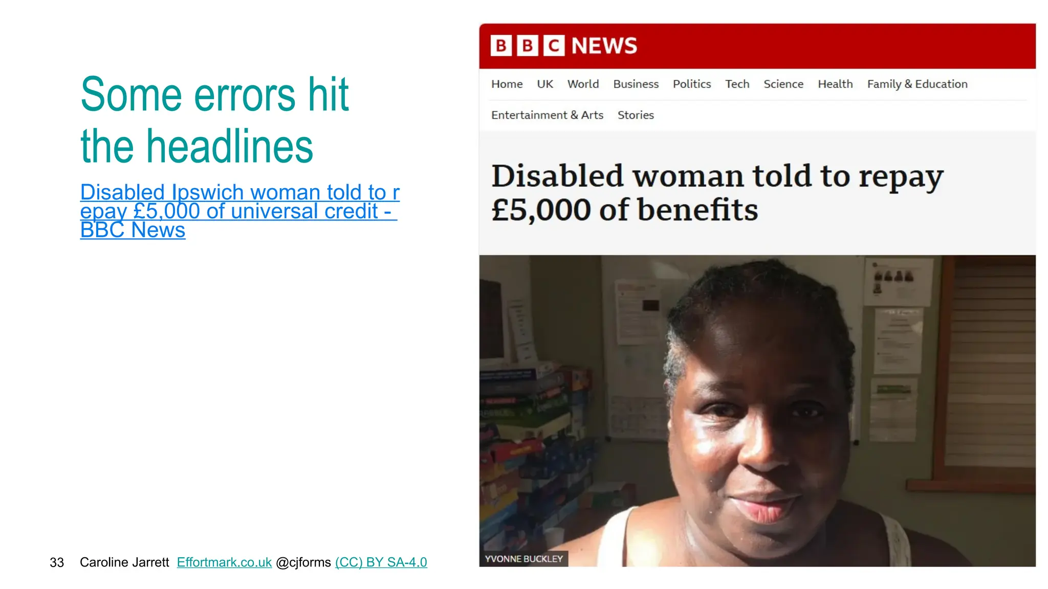 Caroline Jarrett Effortmark.co.uk @cjforms (CC) BY SA-4.0
33
Some errors hit
the headlines
Disabled Ipswich woman told to r
epay £5,000 of universal credit -
BBC News
 