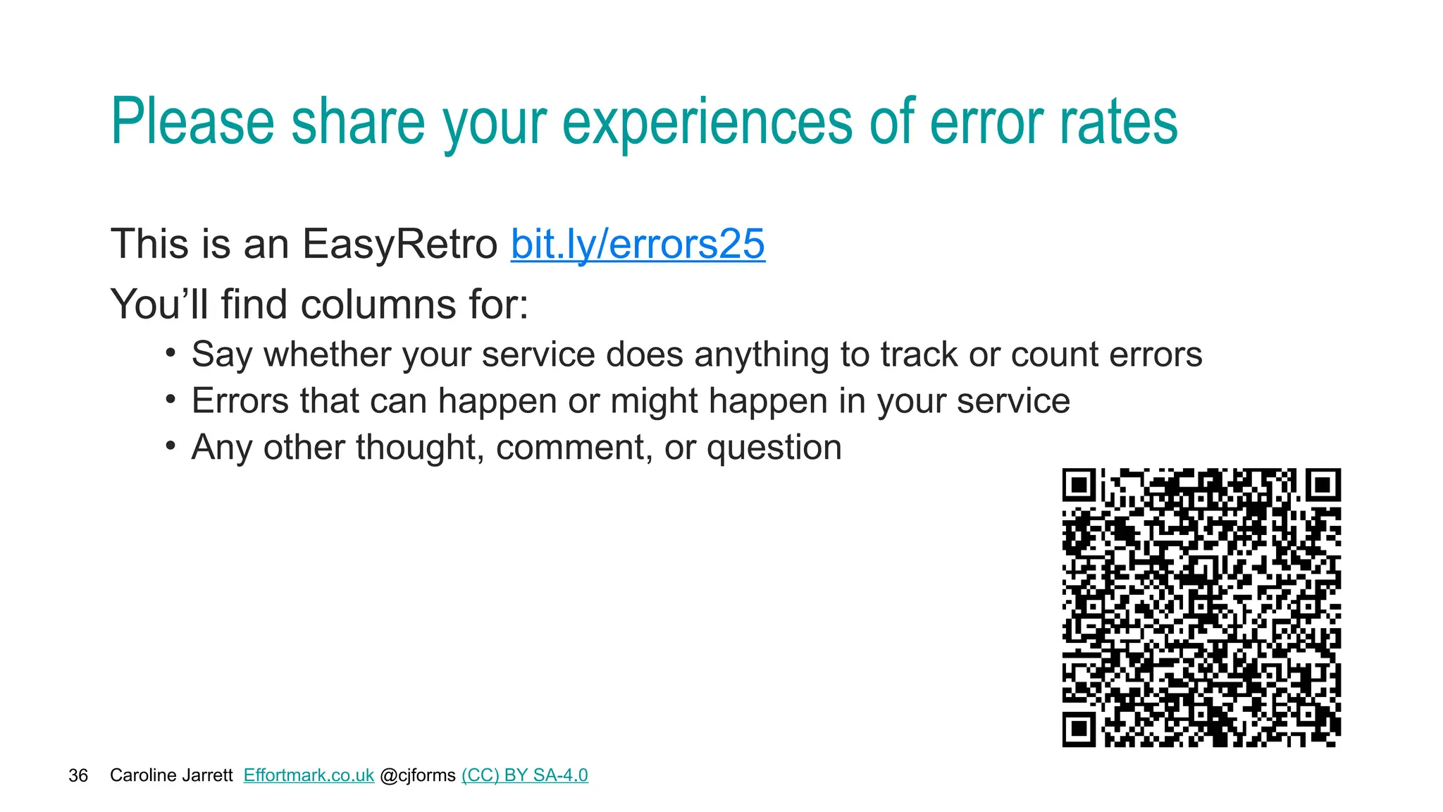 Caroline Jarrett Effortmark.co.uk @cjforms (CC) BY SA-4.0
36
Please share your experiences of error rates
This is an EasyRetro bit.ly/errors25
You’ll find columns for:
• Say whether your service does anything to track or count errors
• Errors that can happen or might happen in your service
• Any other thought, comment, or question
 