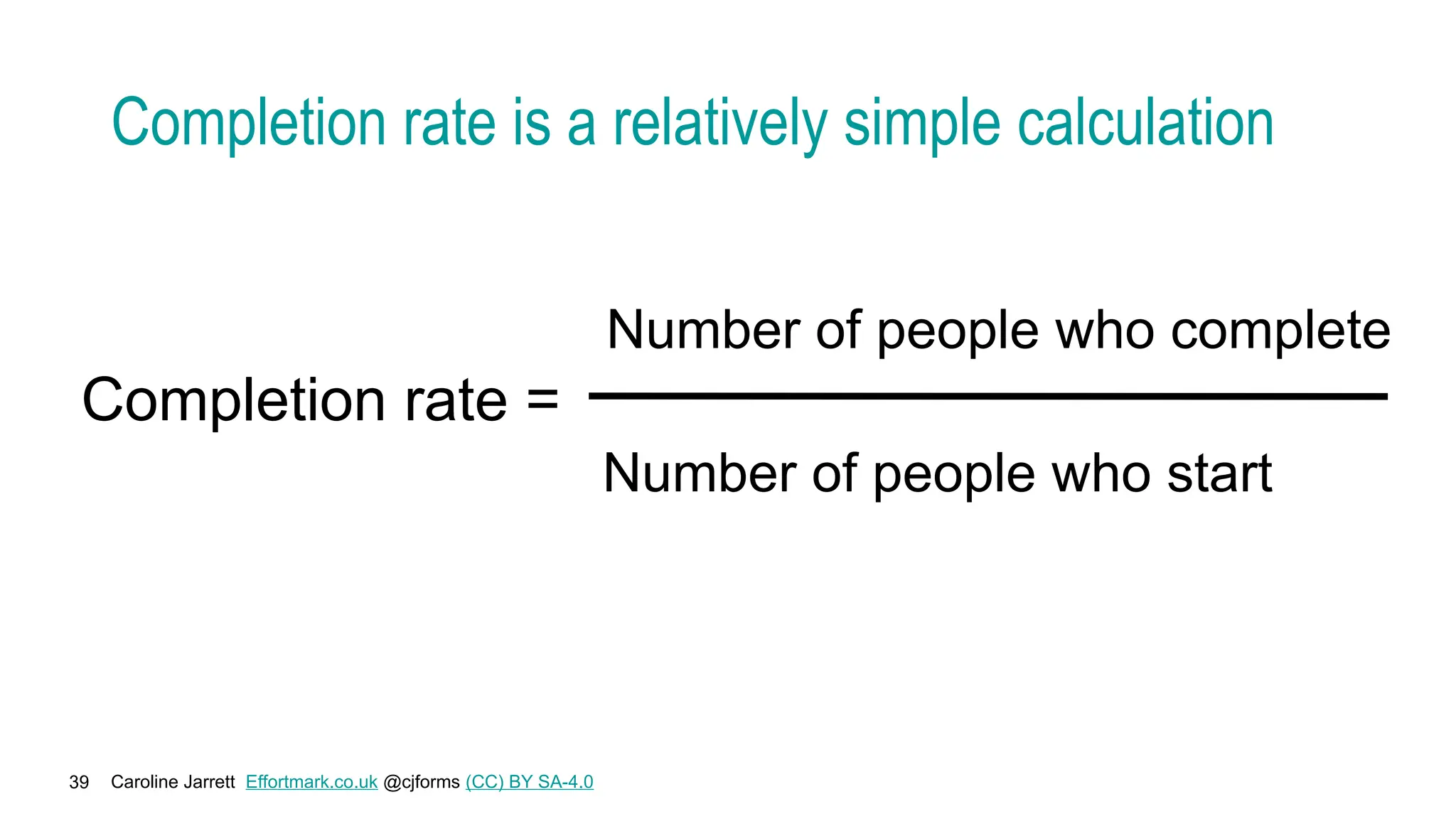 Caroline Jarrett Effortmark.co.uk @cjforms (CC) BY SA-4.0
39
Completion rate is a relatively simple calculation
Completion rate =
Number of people who complete
Number of people who start
 