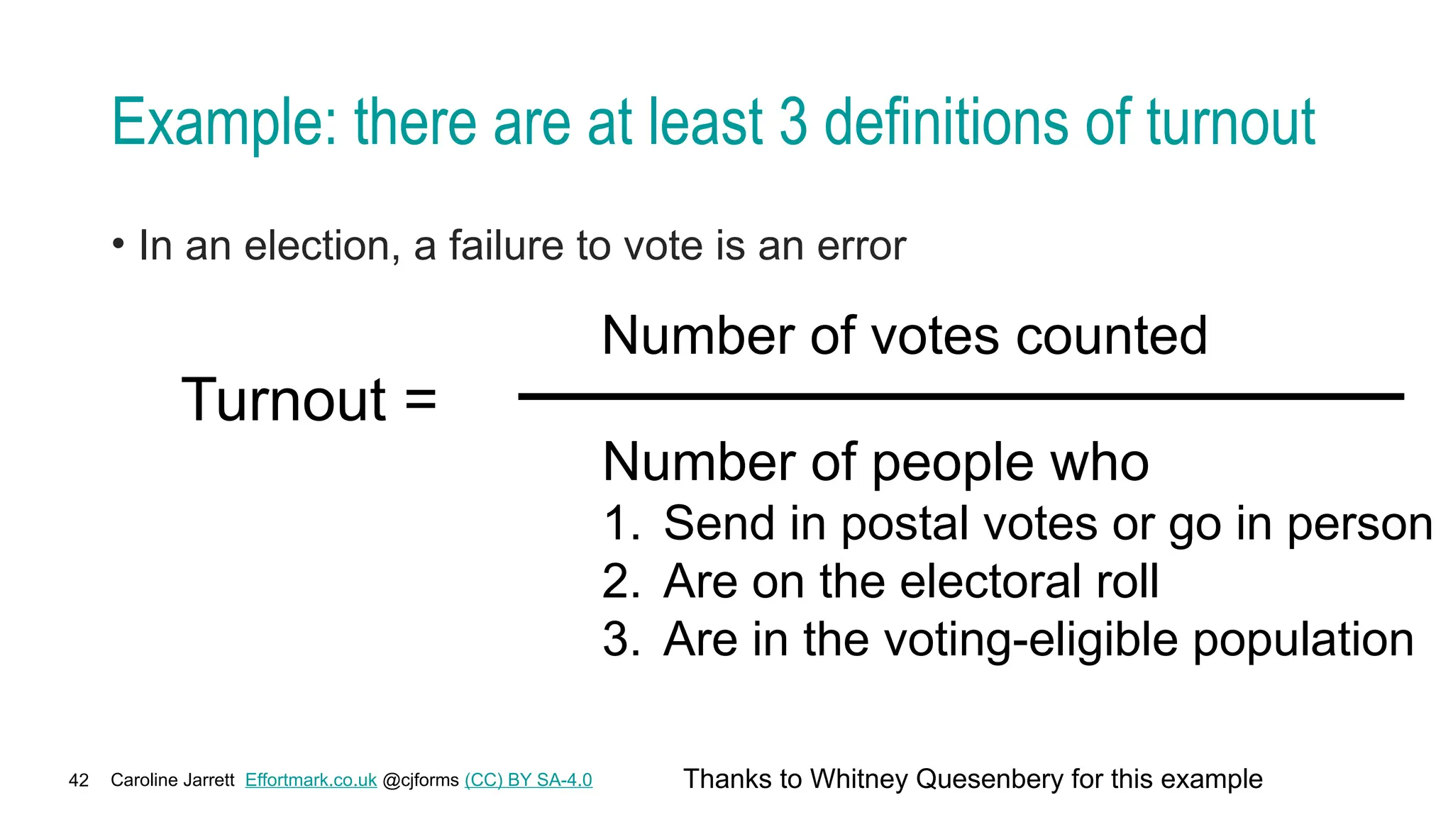 Caroline Jarrett Effortmark.co.uk @cjforms (CC) BY SA-4.0
42
Example: there are at least 3 definitions of turnout
• In an election, a failure to vote is an error
Turnout =
Number of votes counted
Number of people who
1. Send in postal votes or go in person
2. Are on the electoral roll
3. Are in the voting-eligible population
Thanks to Whitney Quesenbery for this example
 