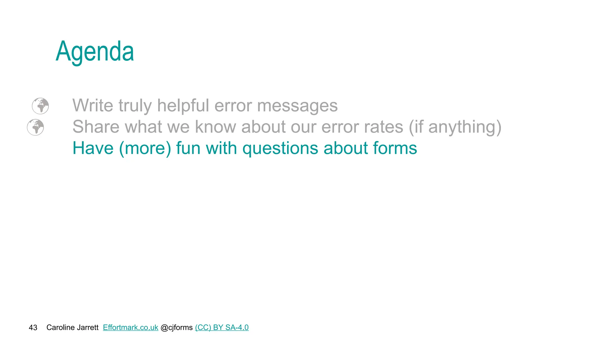Caroline Jarrett Effortmark.co.uk @cjforms (CC) BY SA-4.0
43
Agenda
 Write truly helpful error messages
 Share what we know about our error rates (if anything)
Have (more) fun with questions about forms
 