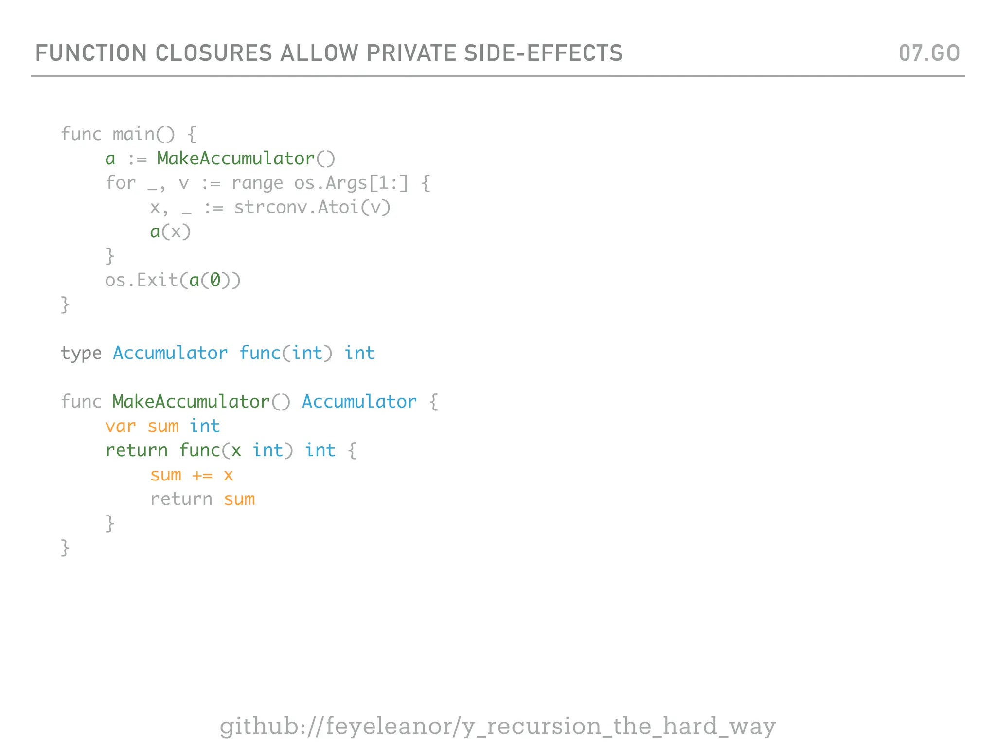 FUNCTION CLOSURES ALLOW PRIVATE SIDE-EFFECTS
func main() {
a := MakeAccumulator()
for _, v := range os.Args[1:] {
x, _ := strconv.Atoi(v)
a(x)
}
os.Exit(a(0))
}
type Accumulator func(int) int
func MakeAccumulator() Accumulator {
var sum int
return func(x int) int {
sum += x
return sum
}
}
07.GO
github://feyeleanor/y_recursion_the_hard_way
 