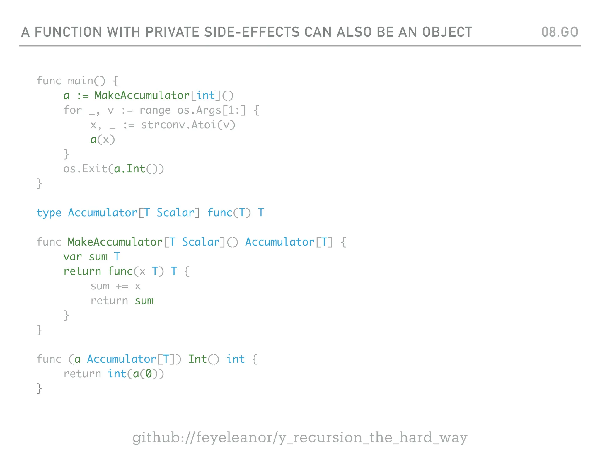 A FUNCTION WITH PRIVATE SIDE-EFFECTS CAN ALSO BE AN OBJECT
func main() {
a := MakeAccumulator[int]()
for _, v := range os.Args[1:] {
x, _ := strconv.Atoi(v)
a(x)
}
os.Exit(a.Int())
}
type Accumulator[T Scalar] func(T) T
func MakeAccumulator[T Scalar]() Accumulator[T] {
var sum T
return func(x T) T {
sum += x
return sum
}
}
func (a Accumulator[T]) Int() int {
return int(a(0))
}
08.GO
github://feyeleanor/y_recursion_the_hard_way
 