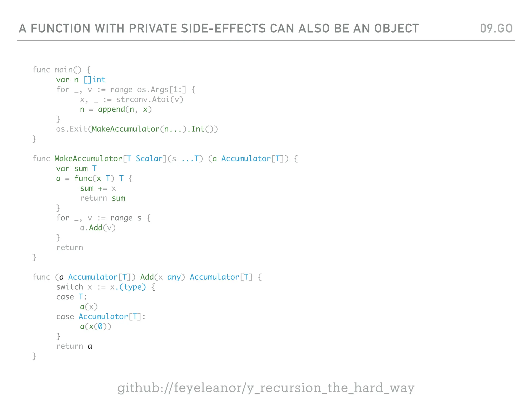 A FUNCTION WITH PRIVATE SIDE-EFFECTS CAN ALSO BE AN OBJECT
func main() {
var n []int
for _, v := range os.Args[1:] {
x, _ := strconv.Atoi(v)
n = append(n, x)
}
os.Exit(MakeAccumulator(n...).Int())
}
func MakeAccumulator[T Scalar](s ...T) (a Accumulator[T]) {
var sum T
a = func(x T) T {
sum += x
return sum
}
for _, v := range s {
a.Add(v)
}
return
}
func (a Accumulator[T]) Add(x any) Accumulator[T] {
switch x := x.(type) {
case T:
a(x)
case Accumulator[T]:
a(x(0))
}
return a
}
09.GO
github://feyeleanor/y_recursion_the_hard_way
 