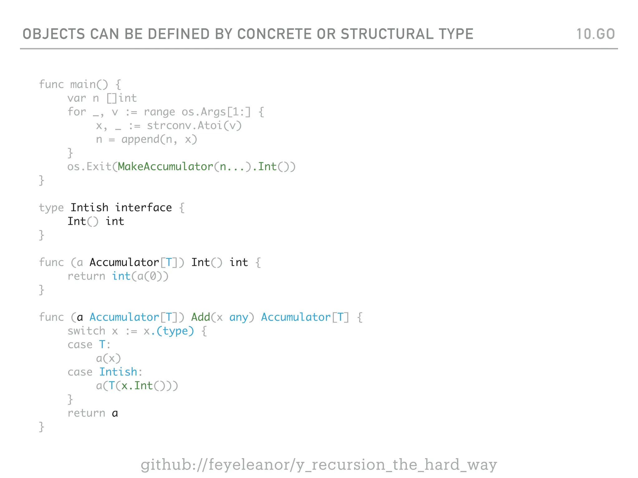 OBJECTS CAN BE DEFINED BY CONCRETE OR STRUCTURAL TYPE
func main() {
var n []int
for _, v := range os.Args[1:] {
x, _ := strconv.Atoi(v)
n = append(n, x)
}
os.Exit(MakeAccumulator(n...).Int())
}
type Intish interface {
Int() int
}
func (a Accumulator[T]) Int() int {
return int(a(0))
}
func (a Accumulator[T]) Add(x any) Accumulator[T] {
switch x := x.(type) {
case T:
a(x)
case Intish:
a(T(x.Int()))
}
return a
}
10.GO
github://feyeleanor/y_recursion_the_hard_way
 