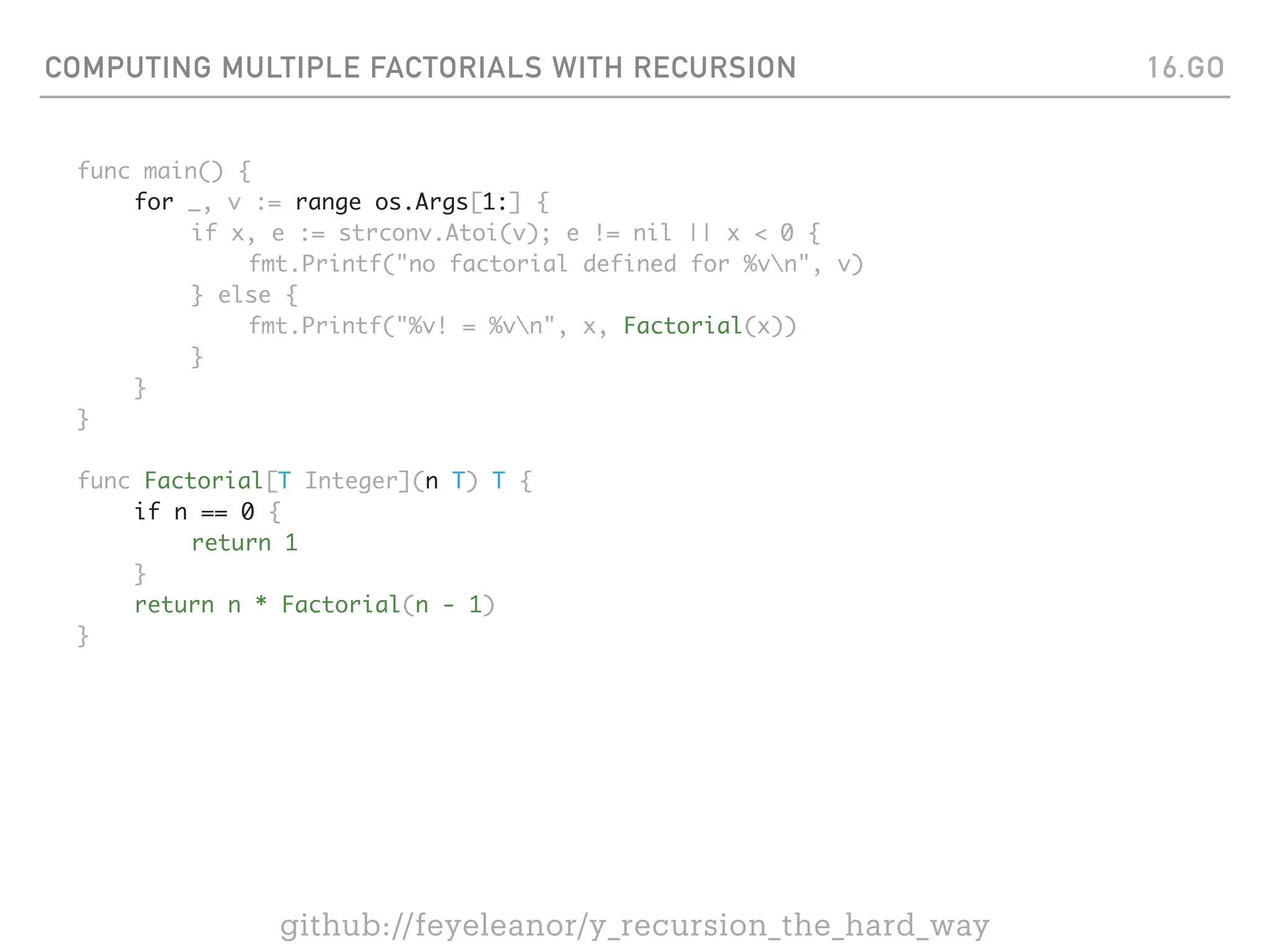 COMPUTING MULTIPLE FACTORIALS WITH RECURSION
func main() {
for _, v := range os.Args[1:] {
if x, e := strconv.Atoi(v); e != nil || x < 0 {
fmt.Printf("no factorial defined for %vn", v)
} else {
fmt.Printf("%v! = %vn", x, Factorial(x))
}
}
}
func Factorial[T Integer](n T) T {
if n == 0 {
return 1
}
return n * Factorial(n - 1)
}
16.GO
github://feyeleanor/y_recursion_the_hard_way
 