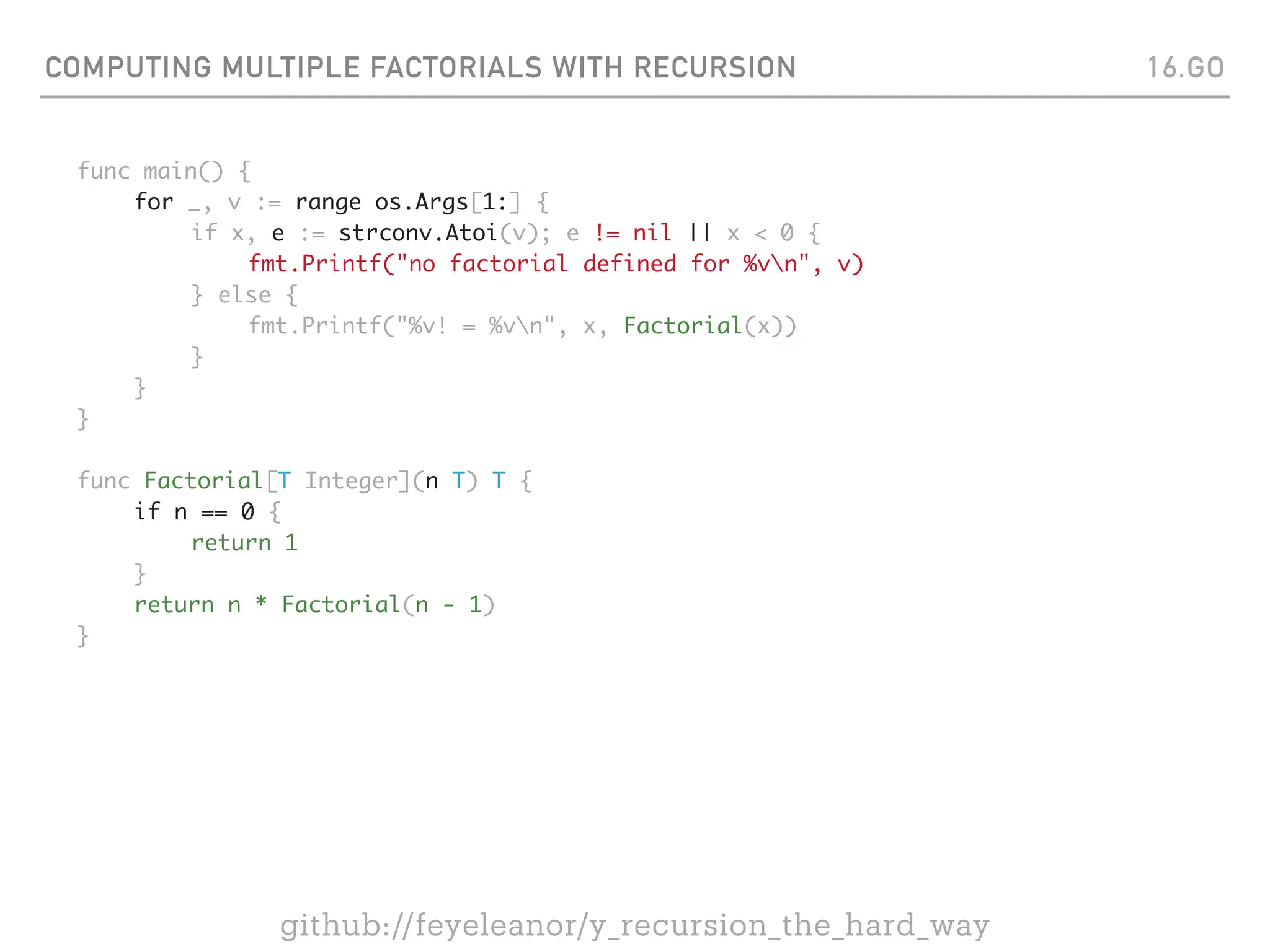 COMPUTING MULTIPLE FACTORIALS WITH RECURSION
func main() {
for _, v := range os.Args[1:] {
if x, e := strconv.Atoi(v); e != nil || x < 0 {
fmt.Printf("no factorial defined for %vn", v)
} else {
fmt.Printf("%v! = %vn", x, Factorial(x))
}
}
}
func Factorial[T Integer](n T) T {
if n == 0 {
return 1
}
return n * Factorial(n - 1)
}
16.GO
github://feyeleanor/y_recursion_the_hard_way
 