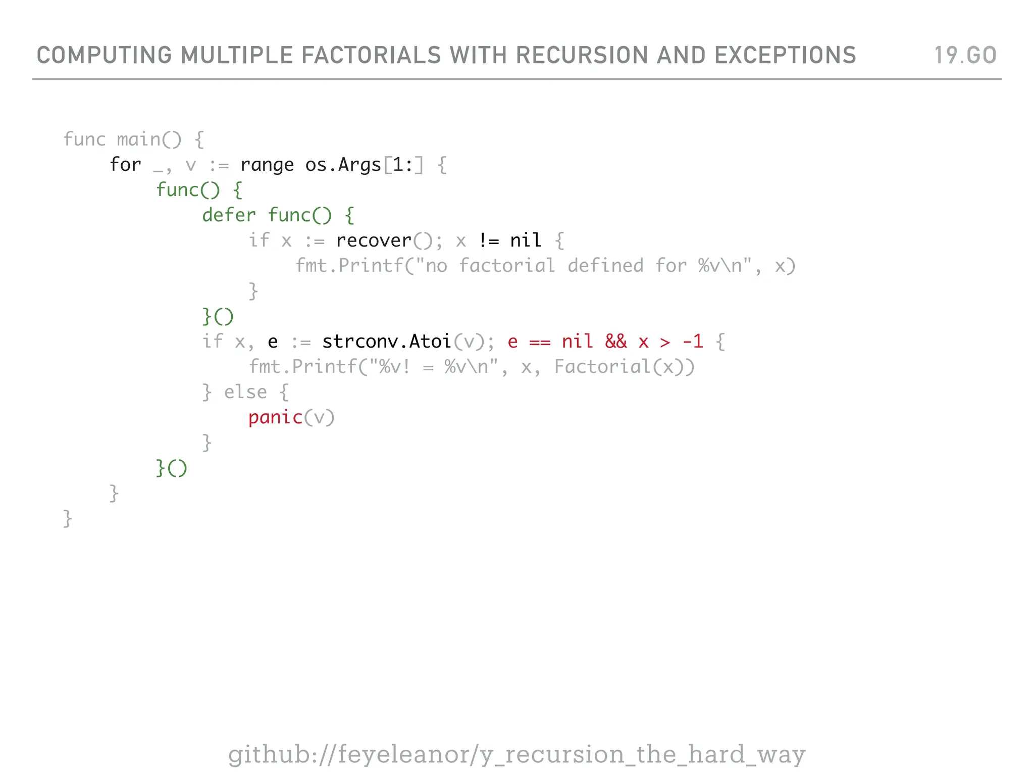 COMPUTING MULTIPLE FACTORIALS WITH RECURSION AND EXCEPTIONS
func main() {
for _, v := range os.Args[1:] {
func() {
defer func() {
if x := recover(); x != nil {
fmt.Printf("no factorial defined for %vn", x)
}
}()
if x, e := strconv.Atoi(v); e == nil && x > -1 {
fmt.Printf("%v! = %vn", x, Factorial(x))
} else {
panic(v)
}
}()
}
}
19.GO
github://feyeleanor/y_recursion_the_hard_way
 