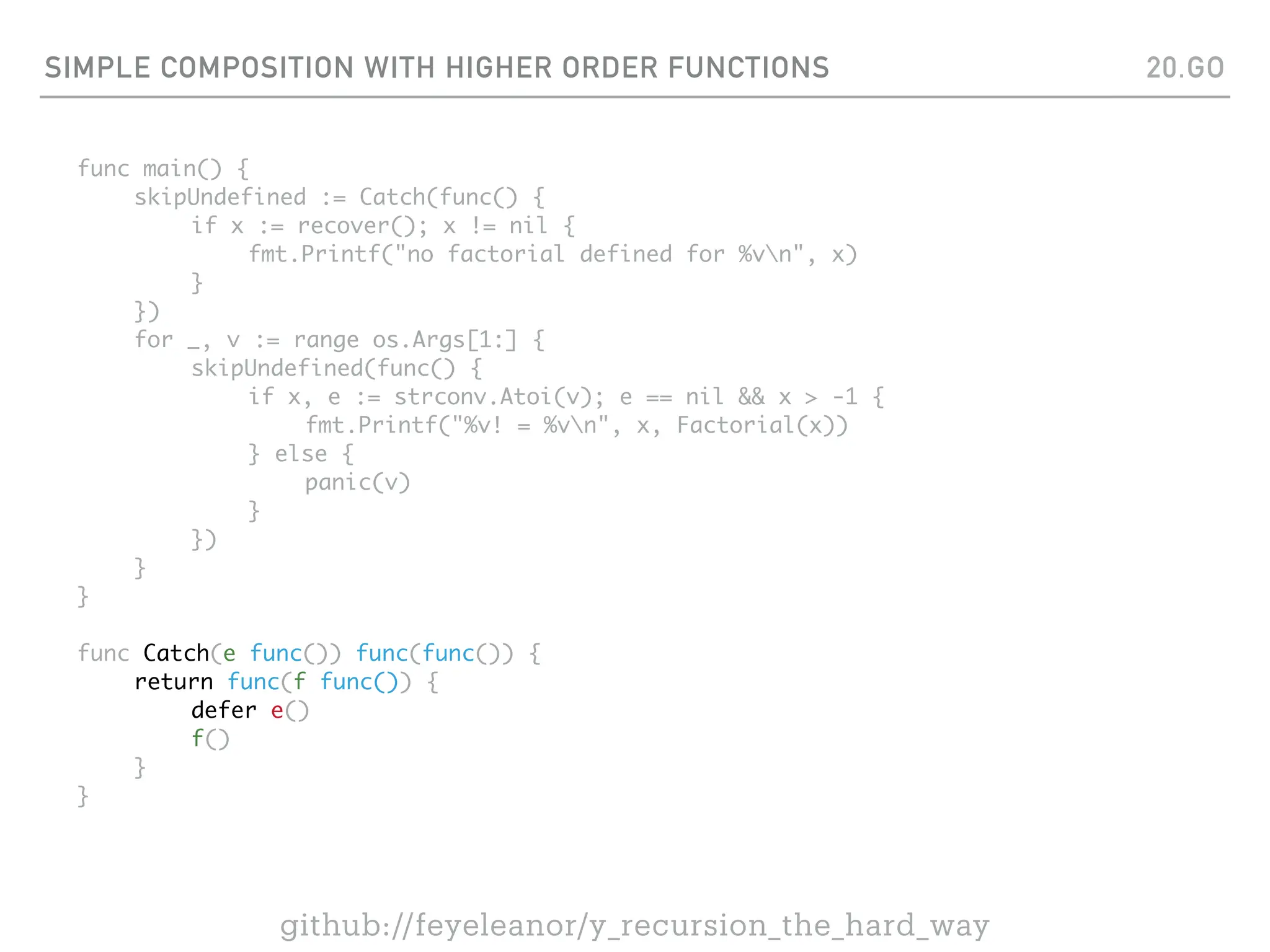 SIMPLE COMPOSITION WITH HIGHER ORDER FUNCTIONS
func main() {
skipUndefined := Catch(func() {
if x := recover(); x != nil {
fmt.Printf("no factorial defined for %vn", x)
}
})
for _, v := range os.Args[1:] {
skipUndefined(func() {
if x, e := strconv.Atoi(v); e == nil && x > -1 {
fmt.Printf("%v! = %vn", x, Factorial(x))
} else {
panic(v)
}
})
}
}
func Catch(e func()) func(func()) {
return func(f func()) {
defer e()
f()
}
}
20.GO
github://feyeleanor/y_recursion_the_hard_way
 