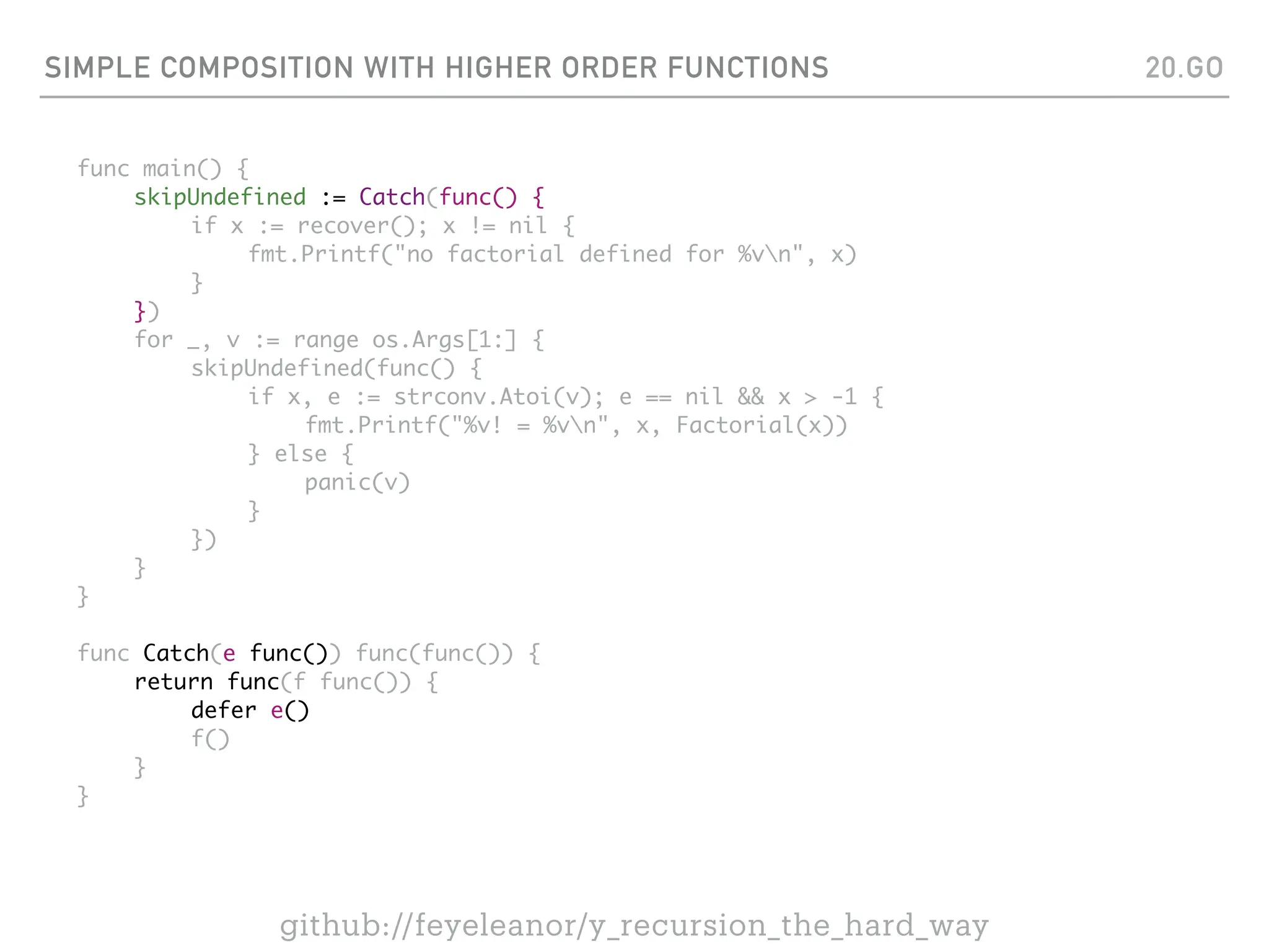 SIMPLE COMPOSITION WITH HIGHER ORDER FUNCTIONS
func main() {
skipUndefined := Catch(func() {
if x := recover(); x != nil {
fmt.Printf("no factorial defined for %vn", x)
}
})
for _, v := range os.Args[1:] {
skipUndefined(func() {
if x, e := strconv.Atoi(v); e == nil && x > -1 {
fmt.Printf("%v! = %vn", x, Factorial(x))
} else {
panic(v)
}
})
}
}
func Catch(e func()) func(func()) {
return func(f func()) {
defer e()
f()
}
}
20.GO
github://feyeleanor/y_recursion_the_hard_way
 