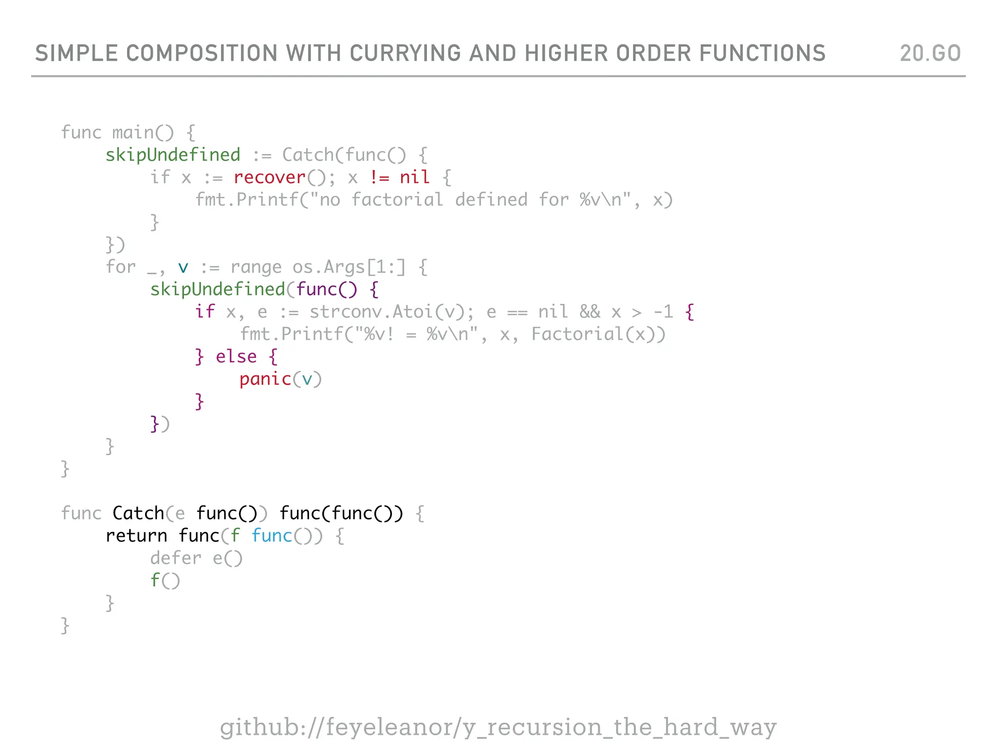 SIMPLE COMPOSITION WITH CURRYING AND HIGHER ORDER FUNCTIONS
func main() {
skipUndefined := Catch(func() {
if x := recover(); x != nil {
fmt.Printf("no factorial defined for %vn", x)
}
})
for _, v := range os.Args[1:] {
skipUndefined(func() {
if x, e := strconv.Atoi(v); e == nil && x > -1 {
fmt.Printf("%v! = %vn", x, Factorial(x))
} else {
panic(v)
}
})
}
}
func Catch(e func()) func(func()) {
return func(f func()) {
defer e()
f()
}
}
20.GO
github://feyeleanor/y_recursion_the_hard_way
 
