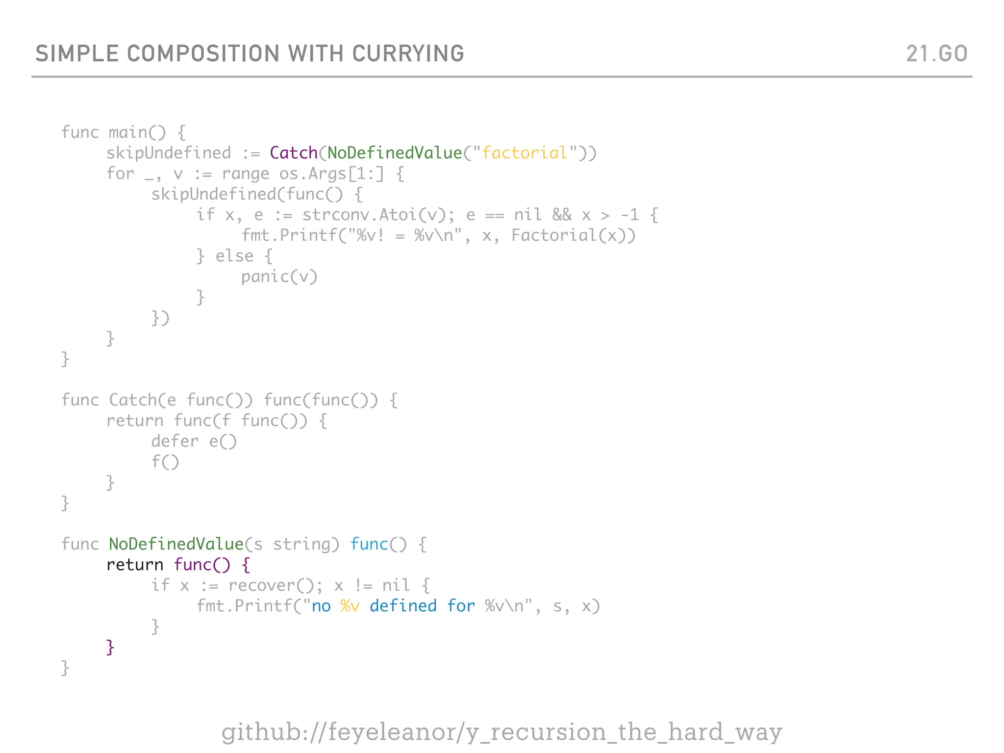 SIMPLE COMPOSITION WITH CURRYING
func main() {
skipUndefined := Catch(NoDefinedValue("factorial"))
for _, v := range os.Args[1:] {
skipUndefined(func() {
if x, e := strconv.Atoi(v); e == nil && x > -1 {
fmt.Printf("%v! = %vn", x, Factorial(x))
} else {
panic(v)
}
})
}
}
func Catch(e func()) func(func()) {
return func(f func()) {
defer e()
f()
}
}
func NoDefinedValue(s string) func() {
return func() {
if x := recover(); x != nil {
fmt.Printf("no %v defined for %vn", s, x)
}
}
}
21.GO
github://feyeleanor/y_recursion_the_hard_way
 