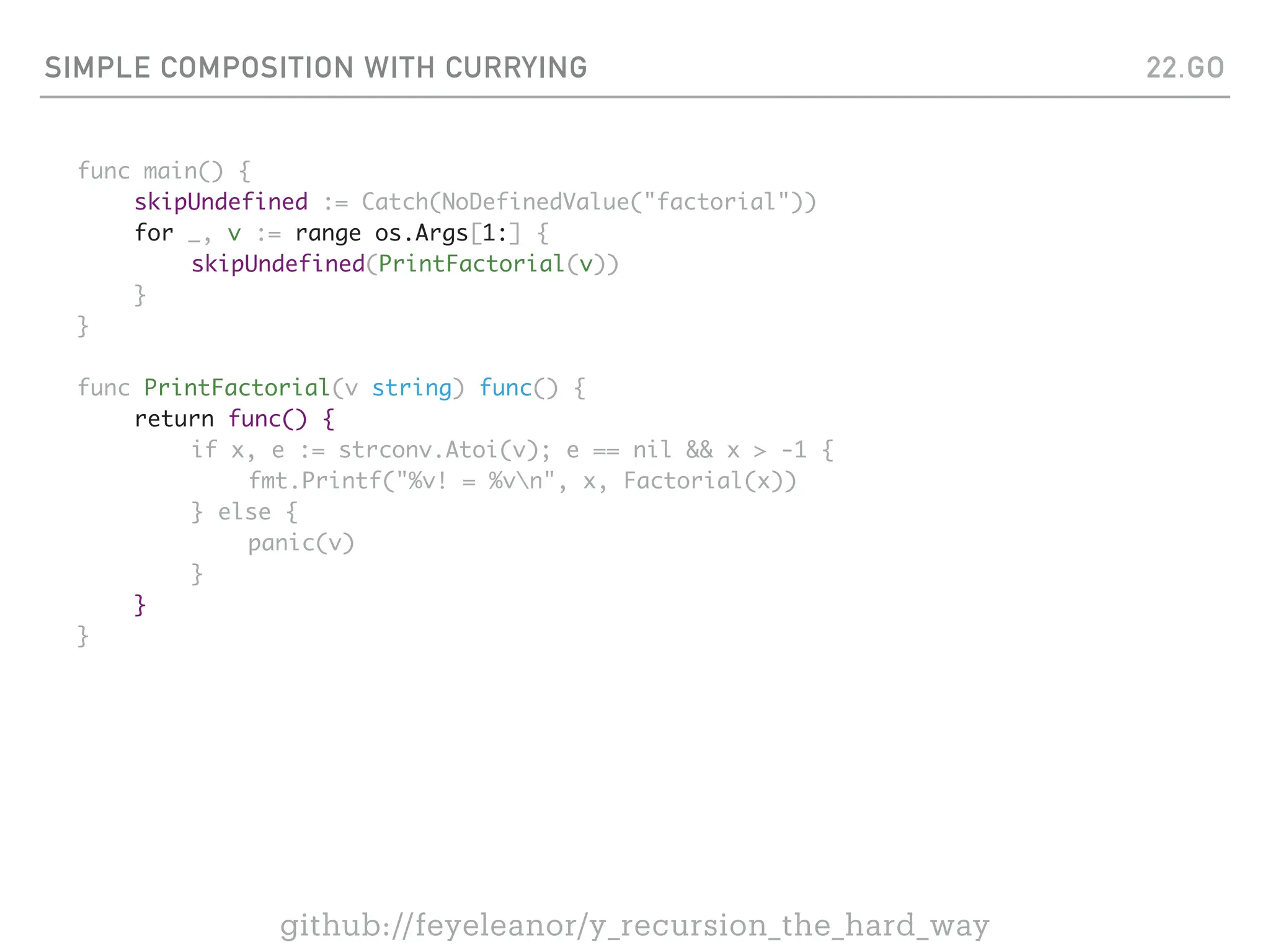SIMPLE COMPOSITION WITH CURRYING
func main() {
skipUndefined := Catch(NoDefinedValue("factorial"))
for _, v := range os.Args[1:] {
skipUndefined(PrintFactorial(v))
}
}
func PrintFactorial(v string) func() {
return func() {
if x, e := strconv.Atoi(v); e == nil && x > -1 {
fmt.Printf("%v! = %vn", x, Factorial(x))
} else {
panic(v)
}
}
}
22.GO
github://feyeleanor/y_recursion_the_hard_way
 