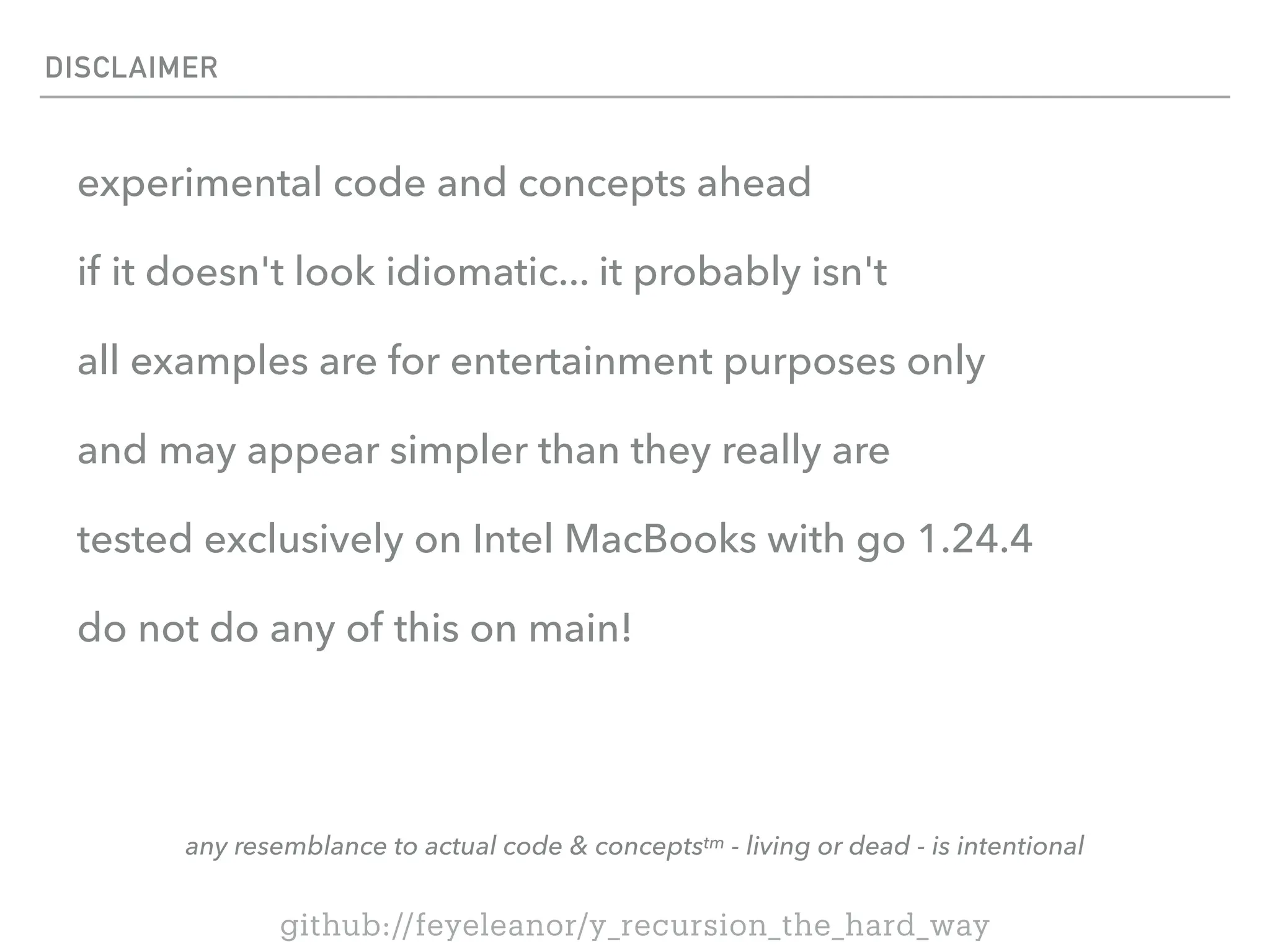DISCLAIMER
experimental code and concepts ahead
if it doesn't look idiomatic... it probably isn't
all examples are for entertainment purposes only
and may appear simpler than they really are
tested exclusively on Intel MacBooks with go 1.24.4
do not do any of this on main!
any resemblance to actual code & conceptstm - living or dead - is intentional
github://feyeleanor/y_recursion_the_hard_way
 
