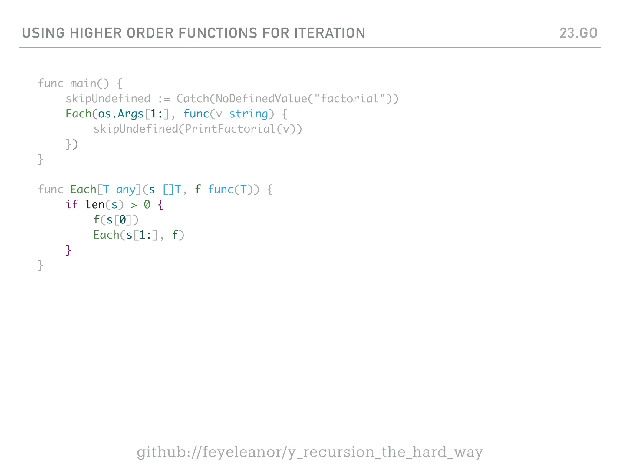 USING HIGHER ORDER FUNCTIONS FOR ITERATION
func main() {
skipUndefined := Catch(NoDefinedValue("factorial"))
Each(os.Args[1:], func(v string) {
skipUndefined(PrintFactorial(v))
})
}
func Each[T any](s []T, f func(T)) {
if len(s) > 0 {
f(s[0])
Each(s[1:], f)
}
}
23.GO
github://feyeleanor/y_recursion_the_hard_way
 