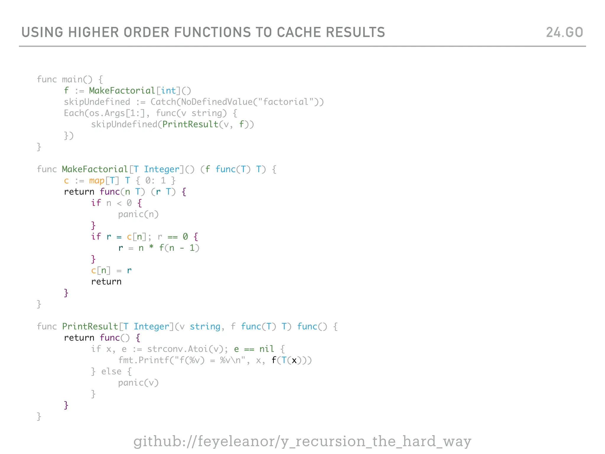 USING HIGHER ORDER FUNCTIONS TO CACHE RESULTS
func main() {
f := MakeFactorial[int]()
skipUndefined := Catch(NoDefinedValue("factorial"))
Each(os.Args[1:], func(v string) {
skipUndefined(PrintResult(v, f))
})
}
func MakeFactorial[T Integer]() (f func(T) T) {
c := map[T] T { 0: 1 }
return func(n T) (r T) {
if n < 0 {
panic(n)
}
if r = c[n]; r == 0 {
r = n * f(n - 1)
}
c[n] = r
return
}
}
func PrintResult[T Integer](v string, f func(T) T) func() {
return func() {
if x, e := strconv.Atoi(v); e == nil {
fmt.Printf("f(%v) = %vn", x, f(T(x)))
} else {
panic(v)
}
}
}
24.GO
github://feyeleanor/y_recursion_the_hard_way
 