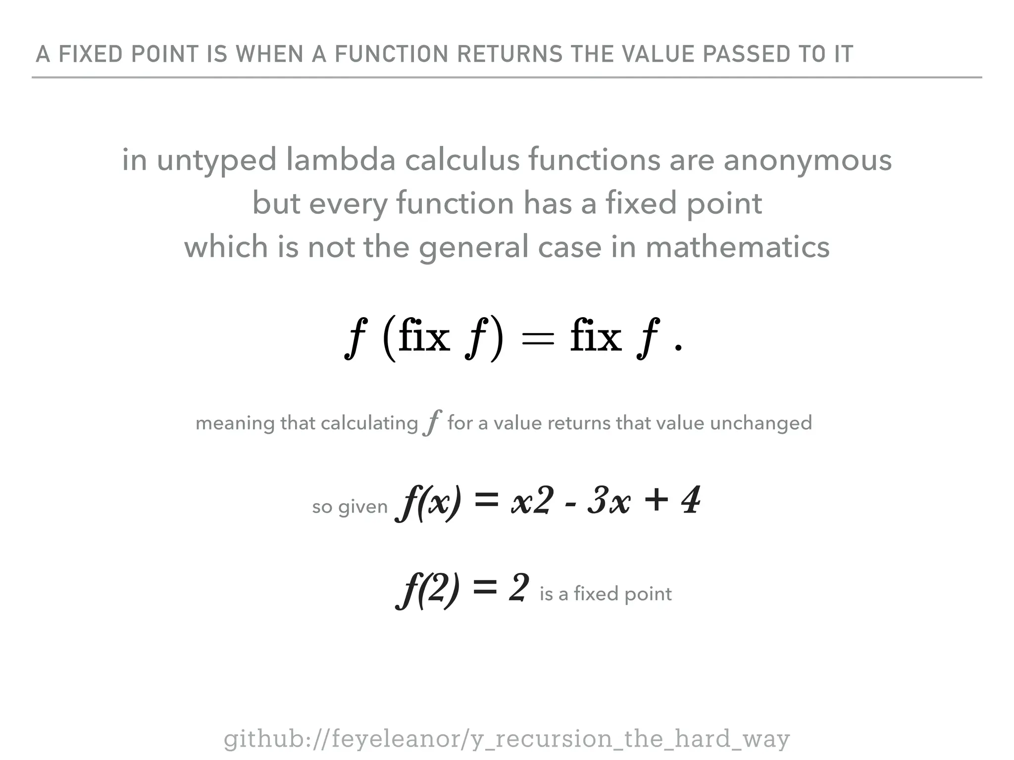 A FIXED POINT IS WHEN A FUNCTION RETURNS THE VALUE PASSED TO IT
so given f(x) = x2 - 3x + 4
f(2) = 2 is a
fi
xed point
meaning that calculating f for a value returns that value unchanged
github://feyeleanor/y_recursion_the_hard_way
in untyped lambda calculus functions are anonymous
but every function has a
fi
xed point
which is not the general case in mathematics
 