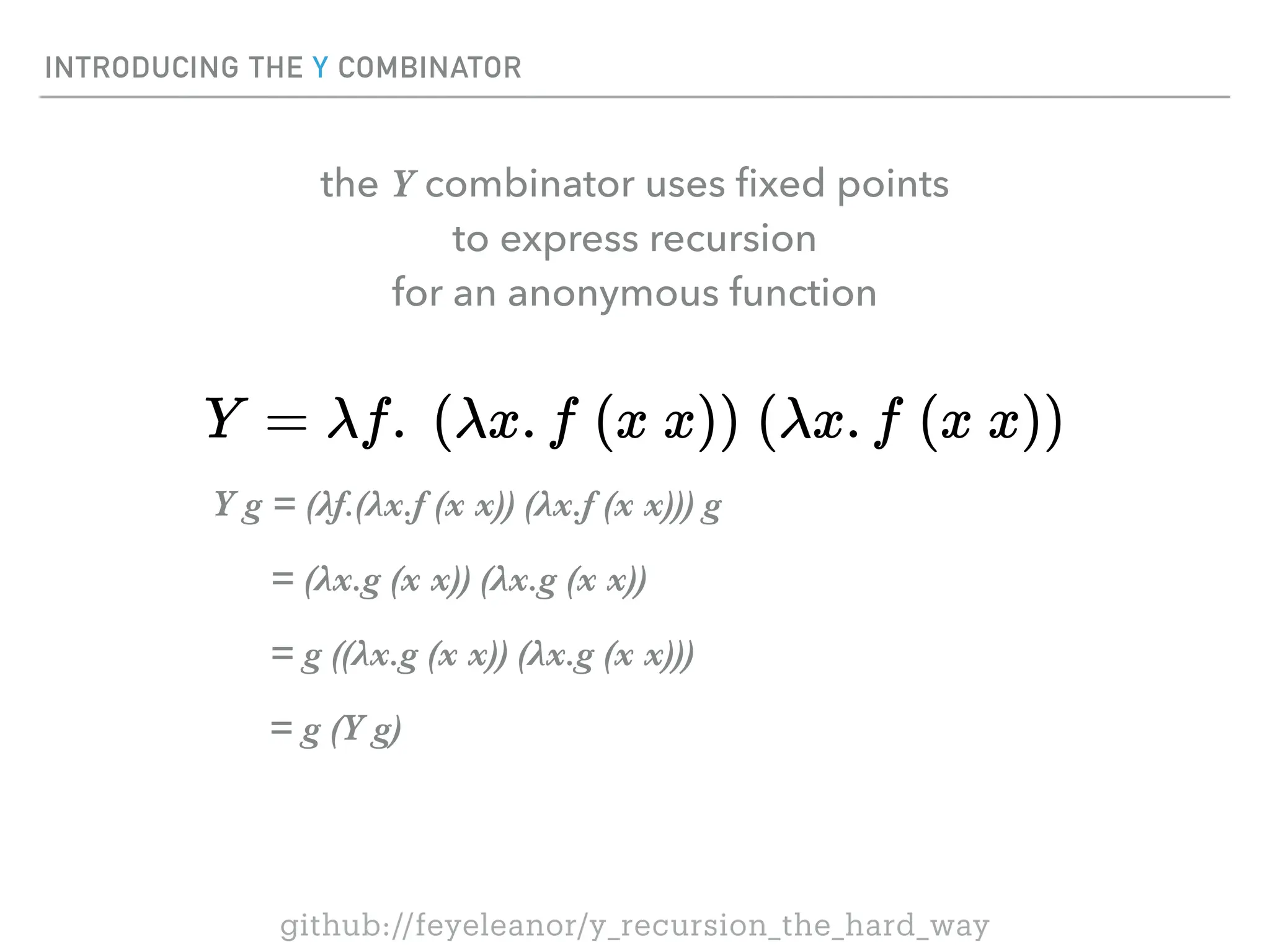 INTRODUCING THE Y COMBINATOR
Y g = (λf.(λx.f (x x)) (λx.f (x x))) g
= (λx.g (x x)) (λx.g (x x))
= g ((λx.g (x x)) (λx.g (x x)))
= g (Y g)
the Y combinator uses
fi
xed points
to express recursion
for an anonymous function
github://feyeleanor/y_recursion_the_hard_way
 