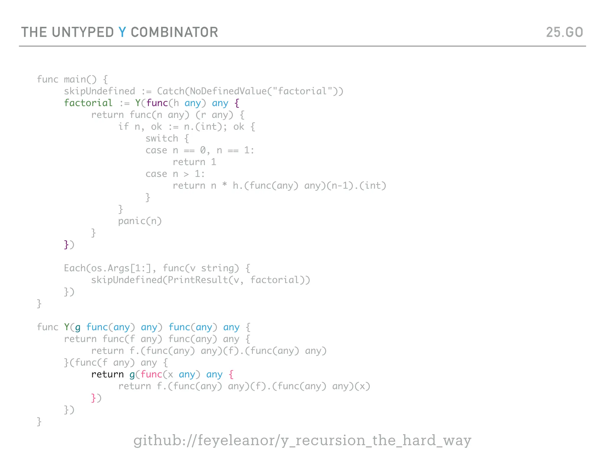 THE UNTYPED Y COMBINATOR
func main() {
skipUndefined := Catch(NoDefinedValue("factorial"))
factorial := Y(func(h any) any {
return func(n any) (r any) {
if n, ok := n.(int); ok {
switch {
case n == 0, n == 1:
return 1
case n > 1:
return n * h.(func(any) any)(n-1).(int)
}
}
panic(n)
}
})
Each(os.Args[1:], func(v string) {
skipUndefined(PrintResult(v, factorial))
})
}
func Y(g func(any) any) func(any) any {
return func(f any) func(any) any {
return f.(func(any) any)(f).(func(any) any)
}(func(f any) any {
return g(func(x any) any {
return f.(func(any) any)(f).(func(any) any)(x)
})
})
}
25.GO
github://feyeleanor/y_recursion_the_hard_way
 