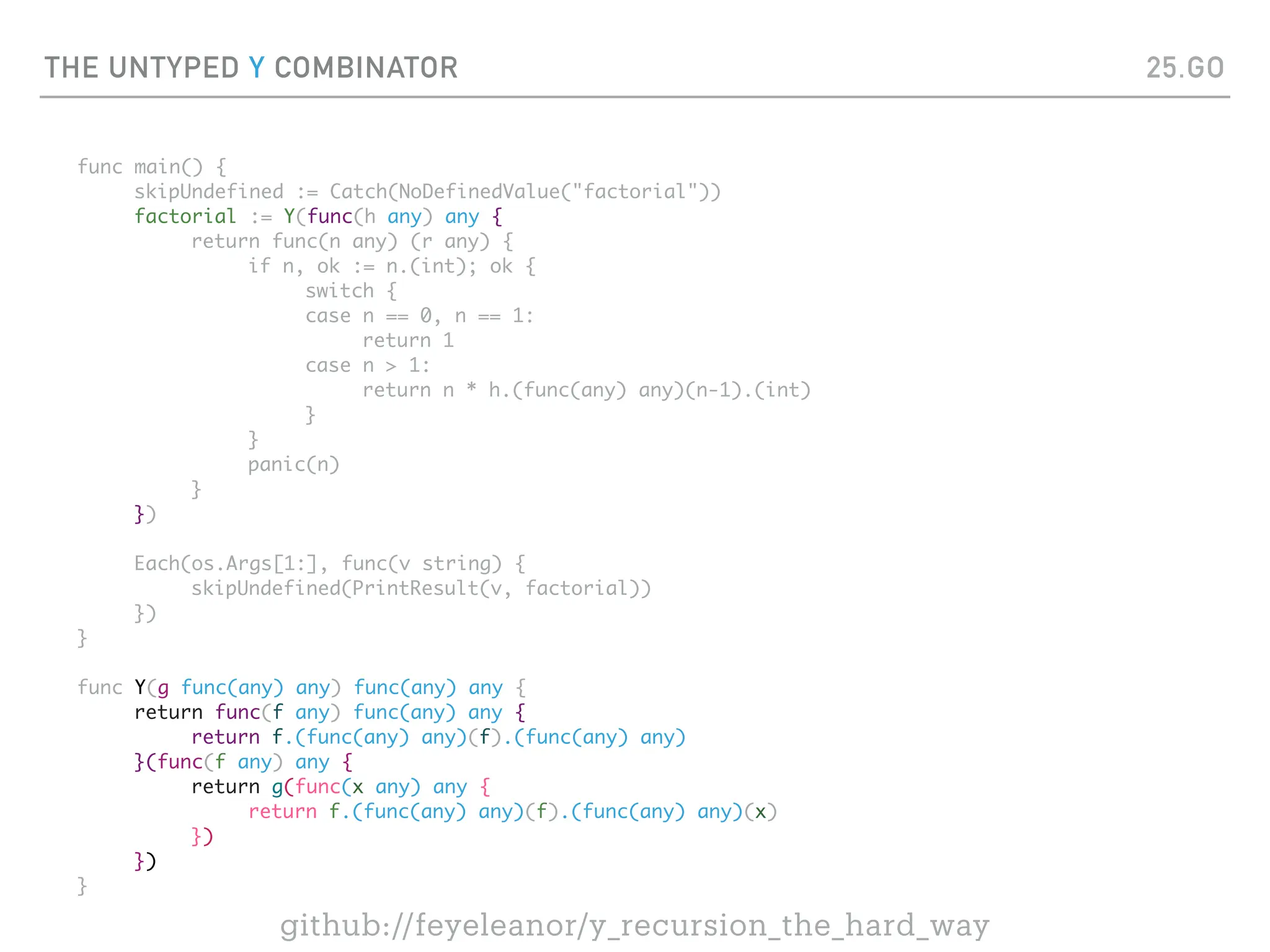 THE UNTYPED Y COMBINATOR
func main() {
skipUndefined := Catch(NoDefinedValue("factorial"))
factorial := Y(func(h any) any {
return func(n any) (r any) {
if n, ok := n.(int); ok {
switch {
case n == 0, n == 1:
return 1
case n > 1:
return n * h.(func(any) any)(n-1).(int)
}
}
panic(n)
}
})
Each(os.Args[1:], func(v string) {
skipUndefined(PrintResult(v, factorial))
})
}
func Y(g func(any) any) func(any) any {
return func(f any) func(any) any {
return f.(func(any) any)(f).(func(any) any)
}(func(f any) any {
return g(func(x any) any {
return f.(func(any) any)(f).(func(any) any)(x)
})
})
}
25.GO
github://feyeleanor/y_recursion_the_hard_way
 