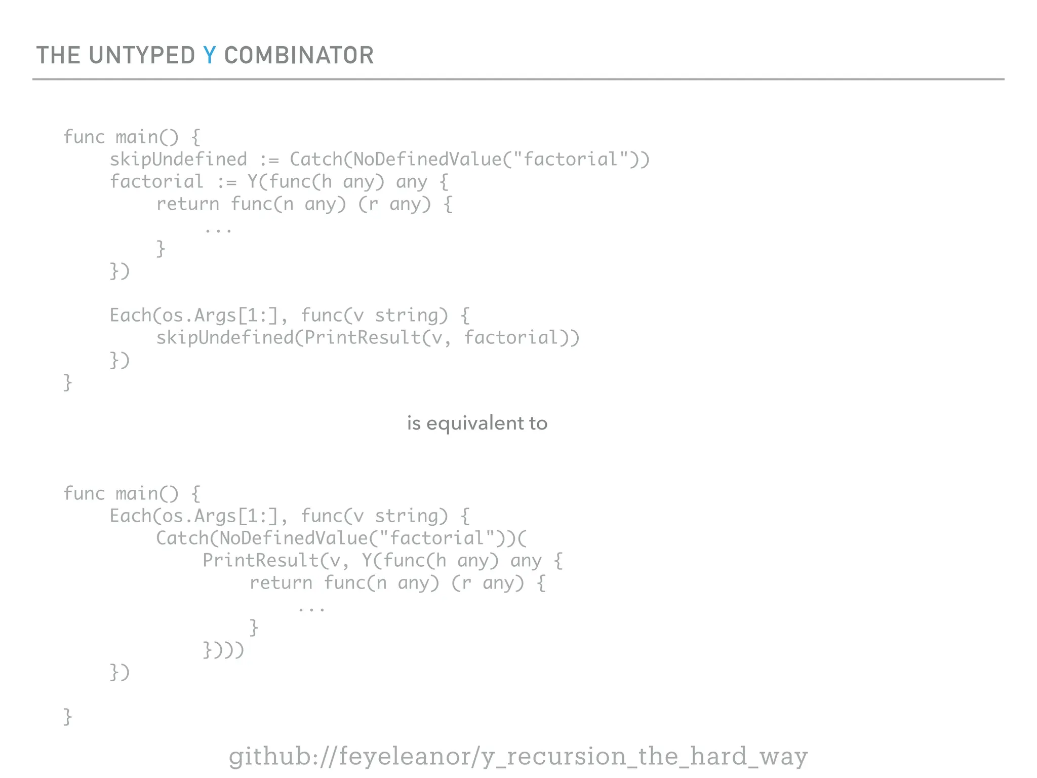 THE UNTYPED Y COMBINATOR
func main() {
skipUndefined := Catch(NoDefinedValue("factorial"))
factorial := Y(func(h any) any {
return func(n any) (r any) {
...
}
})
Each(os.Args[1:], func(v string) {
skipUndefined(PrintResult(v, factorial))
})
}
func main() {
Each(os.Args[1:], func(v string) {
Catch(NoDefinedValue("factorial"))(
PrintResult(v, Y(func(h any) any {
return func(n any) (r any) {
...
}
})))
})
}
github://feyeleanor/y_recursion_the_hard_way
is equivalent to
 