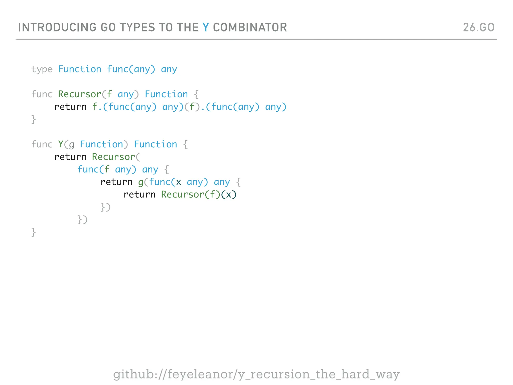 INTRODUCING GO TYPES TO THE Y COMBINATOR
type Function func(any) any
func Recursor(f any) Function {
return f.(func(any) any)(f).(func(any) any)
}
func Y(g Function) Function {
return Recursor(
func(f any) any {
return g(func(x any) any {
return Recursor(f)(x)
})
})
}
26.GO
github://feyeleanor/y_recursion_the_hard_way
 