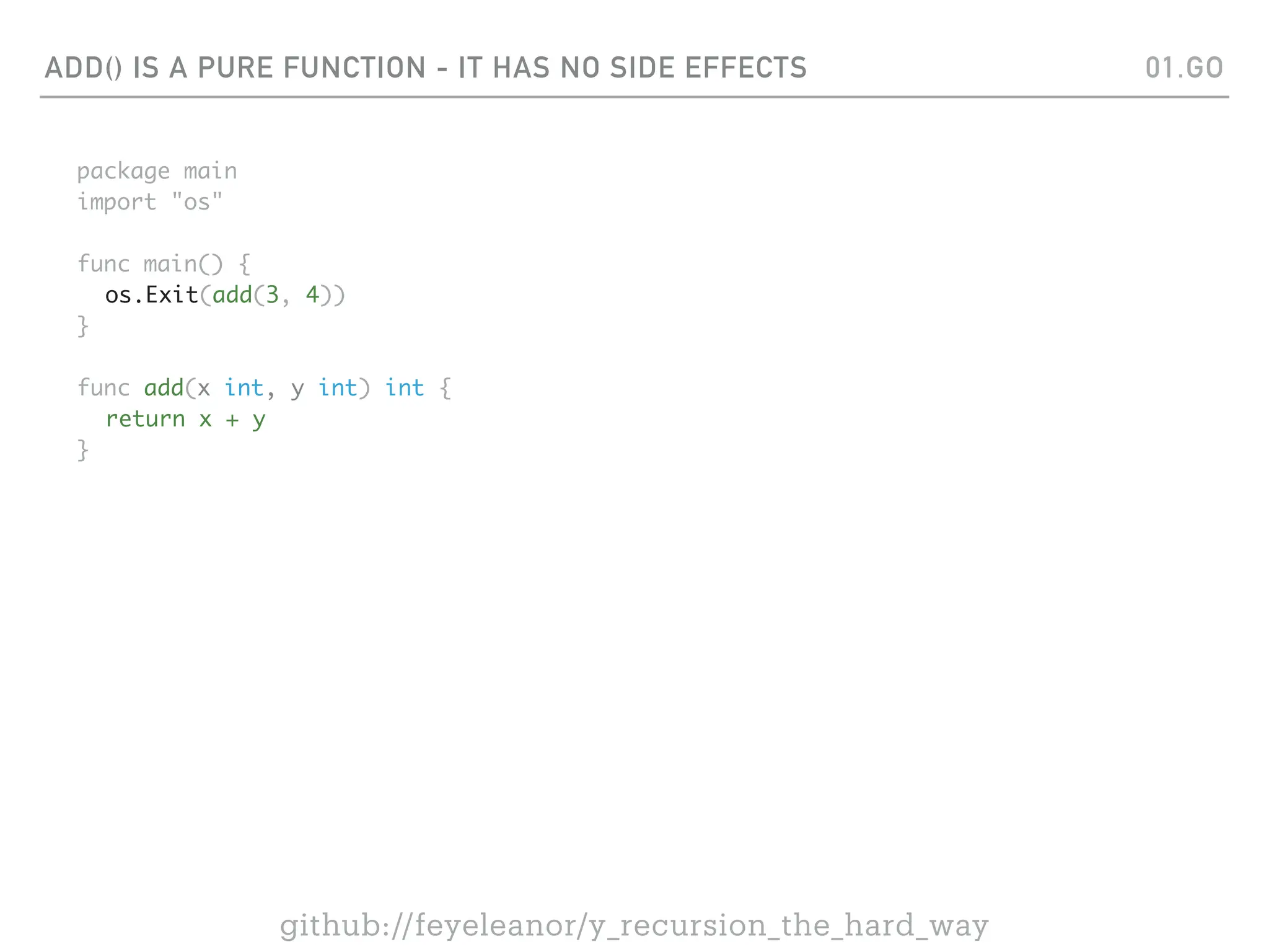 ADD() IS A PURE FUNCTION - IT HAS NO SIDE EFFECTS
package main
import "os"
func main() {
os.Exit(add(3, 4))
}
func add(x int, y int) int {
return x + y
}
01.GO
github://feyeleanor/y_recursion_the_hard_way
 