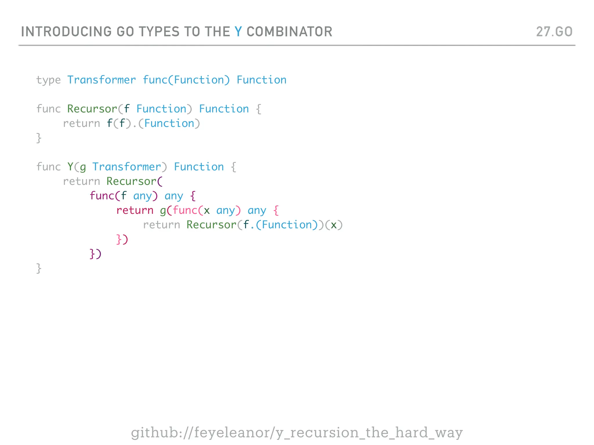 INTRODUCING GO TYPES TO THE Y COMBINATOR
type Transformer func(Function) Function
func Recursor(f Function) Function {
return f(f).(Function)
}
func Y(g Transformer) Function {
return Recursor(
func(f any) any {
return g(func(x any) any {
return Recursor(f.(Function))(x)
})
})
}
27.GO
github://feyeleanor/y_recursion_the_hard_way
 